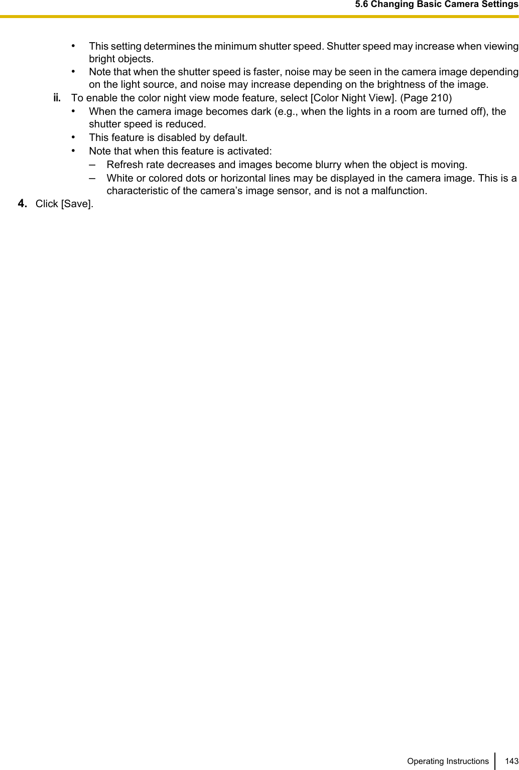 •This setting determines the minimum shutter speed. Shutter speed may increase when viewingbright objects.•Note that when the shutter speed is faster, noise may be seen in the camera image dependingon the light source, and noise may increase depending on the brightness of the image.ii.To enable the color night view mode feature, select [Color Night View]. (Page 210)•When the camera image becomes dark (e.g., when the lights in a room are turned off), theshutter speed is reduced.•This feature is disabled by default.•Note that when this feature is activated:–Refresh rate decreases and images become blurry when the object is moving.–White or colored dots or horizontal lines may be displayed in the camera image. This is acharacteristic of the camera’s image sensor, and is not a malfunction.4. Click [Save].Operating Instructions 1435.6 Changing Basic Camera Settings