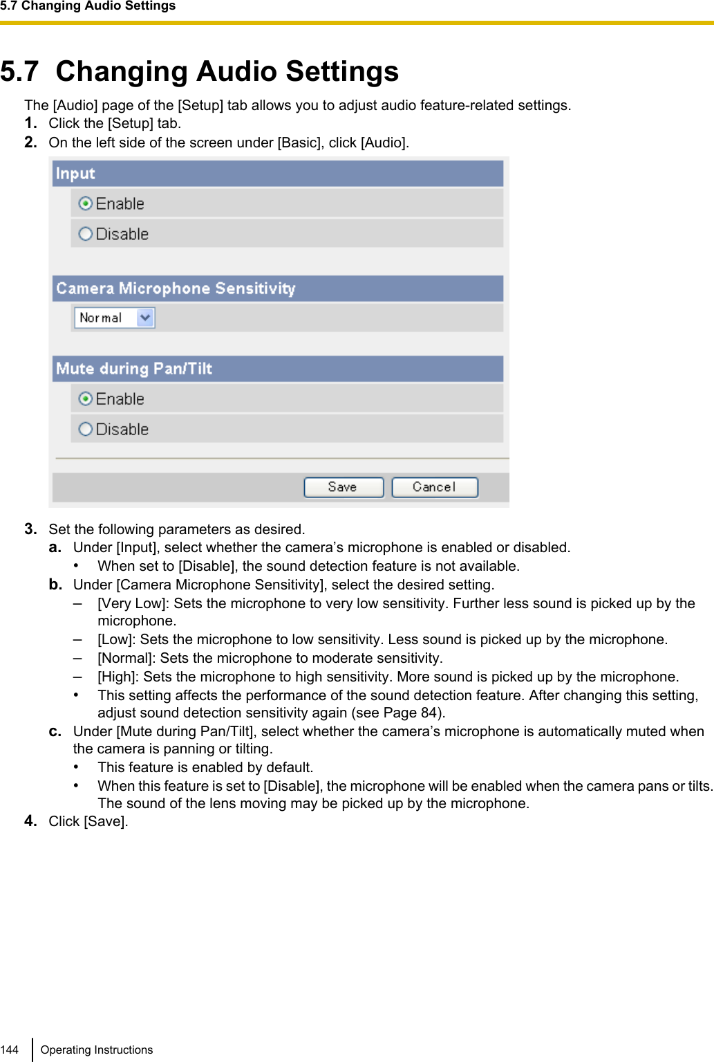 5.7  Changing Audio SettingsThe [Audio] page of the [Setup] tab allows you to adjust audio feature-related settings.1. Click the [Setup] tab.2. On the left side of the screen under [Basic], click [Audio].3. Set the following parameters as desired.a. Under [Input], select whether the camera’s microphone is enabled or disabled.•When set to [Disable], the sound detection feature is not available.b. Under [Camera Microphone Sensitivity], select the desired setting.–[Very Low]: Sets the microphone to very low sensitivity. Further less sound is picked up by themicrophone.–[Low]: Sets the microphone to low sensitivity. Less sound is picked up by the microphone.–[Normal]: Sets the microphone to moderate sensitivity.–[High]: Sets the microphone to high sensitivity. More sound is picked up by the microphone.•This setting affects the performance of the sound detection feature. After changing this setting,adjust sound detection sensitivity again (see Page 84).c. Under [Mute during Pan/Tilt], select whether the camera’s microphone is automatically muted whenthe camera is panning or tilting.•This feature is enabled by default.•When this feature is set to [Disable], the microphone will be enabled when the camera pans or tilts.The sound of the lens moving may be picked up by the microphone.4. Click [Save].144 Operating Instructions5.7 Changing Audio Settings