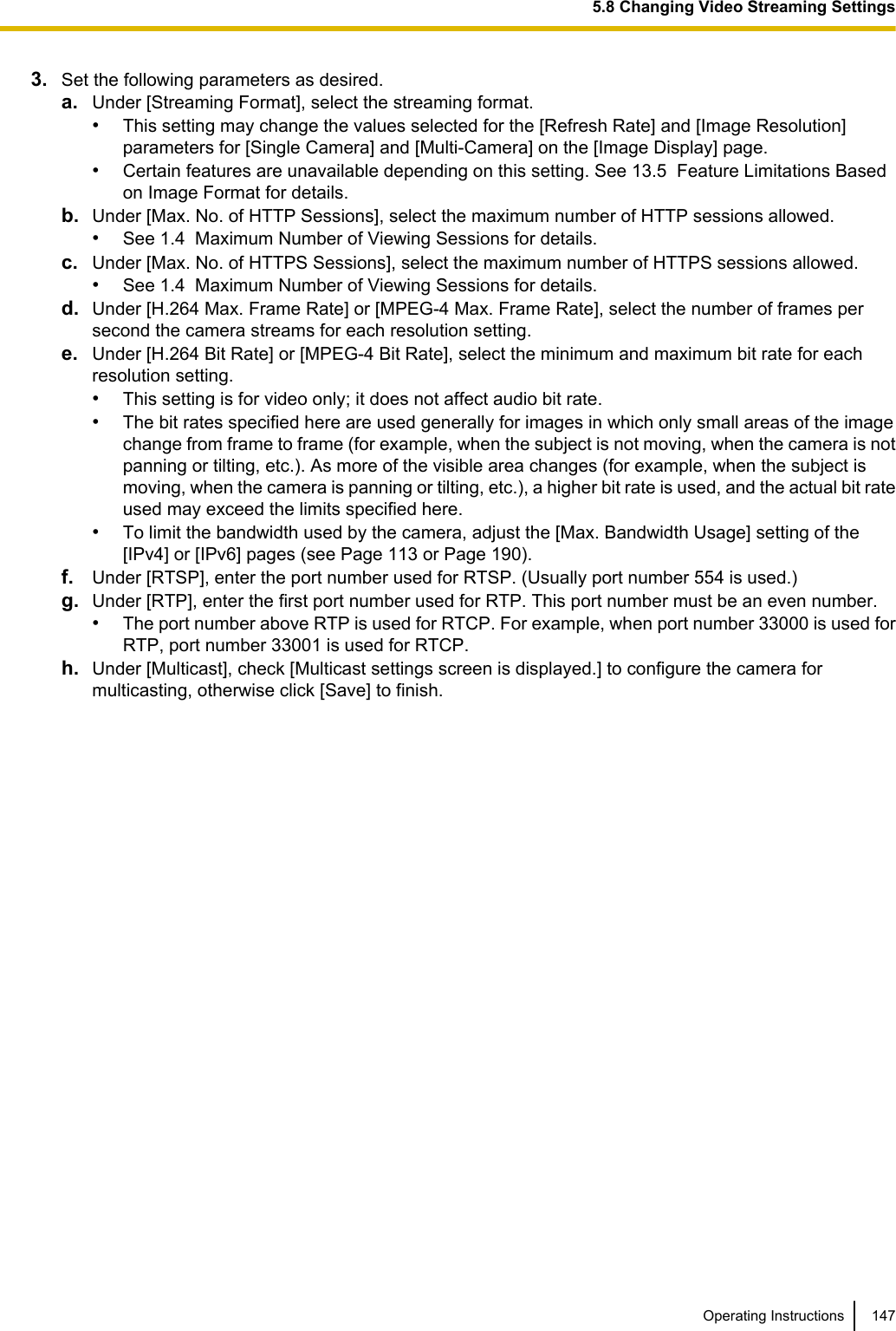 3. Set the following parameters as desired.a. Under [Streaming Format], select the streaming format.•This setting may change the values selected for the [Refresh Rate] and [Image Resolution]parameters for [Single Camera] and [Multi-Camera] on the [Image Display] page.•Certain features are unavailable depending on this setting. See 13.5  Feature Limitations Basedon Image Format for details.b. Under [Max. No. of HTTP Sessions], select the maximum number of HTTP sessions allowed.•See 1.4  Maximum Number of Viewing Sessions for details.c. Under [Max. No. of HTTPS Sessions], select the maximum number of HTTPS sessions allowed.•See 1.4  Maximum Number of Viewing Sessions for details.d. Under [H.264 Max. Frame Rate] or [MPEG-4 Max. Frame Rate], select the number of frames persecond the camera streams for each resolution setting.e. Under [H.264 Bit Rate] or [MPEG-4 Bit Rate], select the minimum and maximum bit rate for eachresolution setting.•This setting is for video only; it does not affect audio bit rate.•The bit rates specified here are used generally for images in which only small areas of the imagechange from frame to frame (for example, when the subject is not moving, when the camera is notpanning or tilting, etc.). As more of the visible area changes (for example, when the subject ismoving, when the camera is panning or tilting, etc.), a higher bit rate is used, and the actual bit rateused may exceed the limits specified here.•To limit the bandwidth used by the camera, adjust the [Max. Bandwidth Usage] setting of the[IPv4] or [IPv6] pages (see Page 113 or Page 190).f. Under [RTSP], enter the port number used for RTSP. (Usually port number 554 is used.)g. Under [RTP], enter the first port number used for RTP. This port number must be an even number.•The port number above RTP is used for RTCP. For example, when port number 33000 is used forRTP, port number 33001 is used for RTCP.h. Under [Multicast], check [Multicast settings screen is displayed.] to configure the camera formulticasting, otherwise click [Save] to finish.Operating Instructions 1475.8 Changing Video Streaming Settings