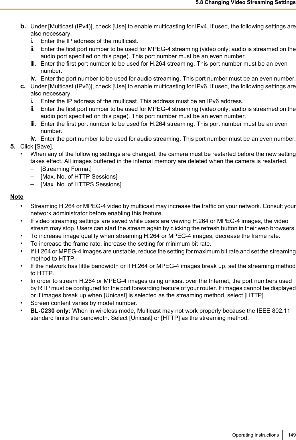 b. Under [Multicast (IPv4)], check [Use] to enable multicasting for IPv4. If used, the following settings arealso necessary.i.Enter the IP address of the multicast.ii.Enter the first port number to be used for MPEG-4 streaming (video only; audio is streamed on theaudio port specified on this page). This port number must be an even number.iii.Enter the first port number to be used for H.264 streaming. This port number must be an evennumber.iv.Enter the port number to be used for audio streaming. This port number must be an even number.c. Under [Multicast (IPv6)], check [Use] to enable multicasting for IPv6. If used, the following settings arealso necessary.i.Enter the IP address of the multicast. This address must be an IPv6 address.ii.Enter the first port number to be used for MPEG-4 streaming (video only; audio is streamed on theaudio port specified on this page). This port number must be an even number.iii.Enter the first port number to be used for H.264 streaming. This port number must be an evennumber.iv.Enter the port number to be used for audio streaming. This port number must be an even number.5. Click [Save].•When any of the following settings are changed, the camera must be restarted before the new settingtakes effect. All images buffered in the internal memory are deleted when the camera is restarted.–[Streaming Format]–[Max. No. of HTTP Sessions]–[Max. No. of HTTPS Sessions]Note•Streaming H.264 or MPEG-4 video by multicast may increase the traffic on your network. Consult yournetwork administrator before enabling this feature.•If video streaming settings are saved while users are viewing H.264 or MPEG-4 images, the videostream may stop. Users can start the stream again by clicking the refresh button in their web browsers.•To increase image quality when streaming H.264 or MPEG-4 images, decrease the frame rate.•To increase the frame rate, increase the setting for minimum bit rate.•If H.264 or MPEG-4 images are unstable, reduce the setting for maximum bit rate and set the streamingmethod to HTTP.•If the network has little bandwidth or if H.264 or MPEG-4 images break up, set the streaming methodto HTTP.•In order to stream H.264 or MPEG-4 images using unicast over the Internet, the port numbers usedby RTP must be configured for the port forwarding feature of your router. If images cannot be displayedor if images break up when [Unicast] is selected as the streaming method, select [HTTP].•Screen content varies by model number.•BL-C230 only: When in wireless mode, Multicast may not work properly because the IEEE 802.11standard limits the bandwidth. Select [Unicast] or [HTTP] as the streaming method.Operating Instructions 1495.8 Changing Video Streaming Settings