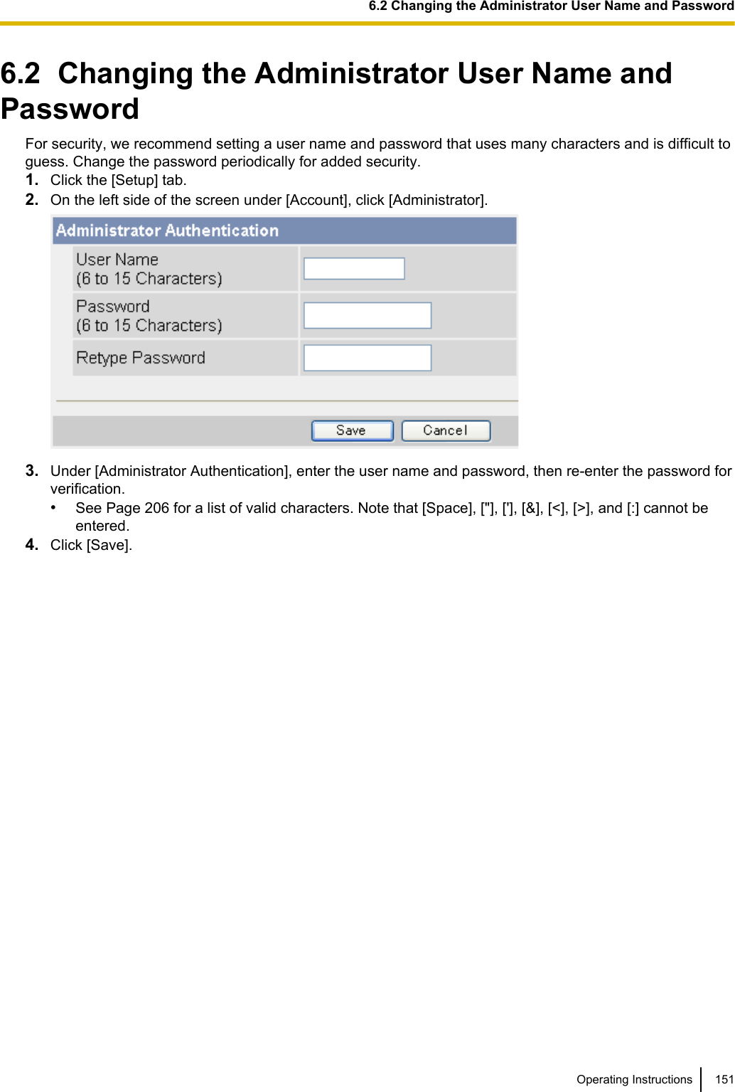 6.2  Changing the Administrator User Name andPasswordFor security, we recommend setting a user name and password that uses many characters and is difficult toguess. Change the password periodically for added security.1. Click the [Setup] tab.2. On the left side of the screen under [Account], click [Administrator].3. Under [Administrator Authentication], enter the user name and password, then re-enter the password forverification.•See Page 206 for a list of valid characters. Note that [Space], [&quot;], [&apos;], [&amp;], [&lt;], [&gt;], and [:] cannot beentered.4. Click [Save].Operating Instructions 1516.2 Changing the Administrator User Name and Password