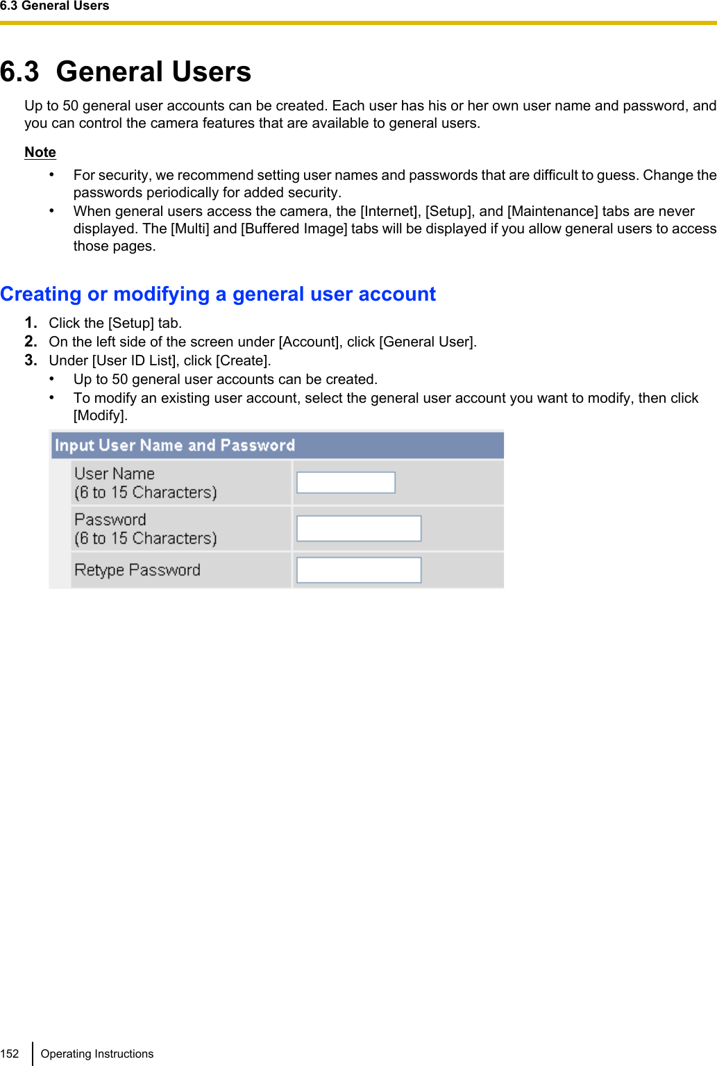 6.3  General UsersUp to 50 general user accounts can be created. Each user has his or her own user name and password, andyou can control the camera features that are available to general users.Note•For security, we recommend setting user names and passwords that are difficult to guess. Change thepasswords periodically for added security.•When general users access the camera, the [Internet], [Setup], and [Maintenance] tabs are neverdisplayed. The [Multi] and [Buffered Image] tabs will be displayed if you allow general users to accessthose pages.Creating or modifying a general user account1. Click the [Setup] tab.2. On the left side of the screen under [Account], click [General User].3. Under [User ID List], click [Create].•Up to 50 general user accounts can be created.•To modify an existing user account, select the general user account you want to modify, then click[Modify].152 Operating Instructions6.3 General Users