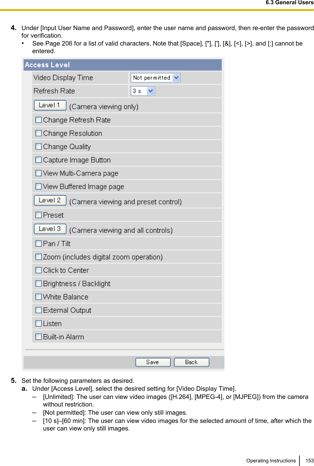 4. Under [Input User Name and Password], enter the user name and password, then re-enter the passwordfor verification.•See Page 206 for a list of valid characters. Note that [Space], [&quot;], [&apos;], [&amp;], [&lt;], [&gt;], and [:] cannot beentered.5. Set the following parameters as desired.a. Under [Access Level], select the desired setting for [Video Display Time].–[Unlimited]: The user can view video images ([H.264], [MPEG-4], or [MJPEG]) from the camerawithout restriction.–[Not permitted]: The user can view only still images.–[10 s]–[60 min]: The user can view video images for the selected amount of time, after which theuser can view only still images.Operating Instructions 1536.3 General Users