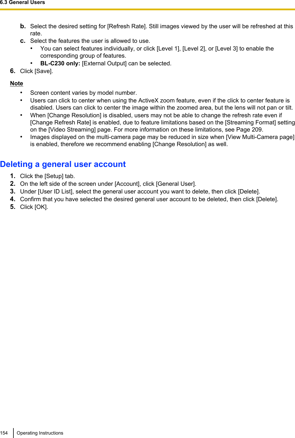 b. Select the desired setting for [Refresh Rate]. Still images viewed by the user will be refreshed at thisrate.c. Select the features the user is allowed to use.•You can select features individually, or click [Level 1], [Level 2], or [Level 3] to enable thecorresponding group of features.•BL-C230 only: [External Output] can be selected.6. Click [Save].Note•Screen content varies by model number.•Users can click to center when using the ActiveX zoom feature, even if the click to center feature isdisabled. Users can click to center the image within the zoomed area, but the lens will not pan or tilt.•When [Change Resolution] is disabled, users may not be able to change the refresh rate even if[Change Refresh Rate] is enabled, due to feature limitations based on the [Streaming Format] settingon the [Video Streaming] page. For more information on these limitations, see Page 209.•Images displayed on the multi-camera page may be reduced in size when [View Multi-Camera page]is enabled, therefore we recommend enabling [Change Resolution] as well.Deleting a general user account1. Click the [Setup] tab.2. On the left side of the screen under [Account], click [General User].3. Under [User ID List], select the general user account you want to delete, then click [Delete].4. Confirm that you have selected the desired general user account to be deleted, then click [Delete].5. Click [OK].154 Operating Instructions6.3 General Users