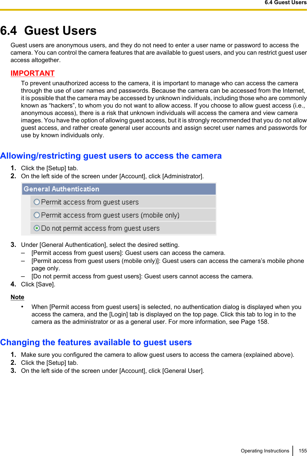 6.4  Guest UsersGuest users are anonymous users, and they do not need to enter a user name or password to access thecamera. You can control the camera features that are available to guest users, and you can restrict guest useraccess altogether.IMPORTANTTo prevent unauthorized access to the camera, it is important to manage who can access the camerathrough the use of user names and passwords. Because the camera can be accessed from the Internet,it is possible that the camera may be accessed by unknown individuals, including those who are commonlyknown as “hackers”, to whom you do not want to allow access. If you choose to allow guest access (i.e.,anonymous access), there is a risk that unknown individuals will access the camera and view cameraimages. You have the option of allowing guest access, but it is strongly recommended that you do not allowguest access, and rather create general user accounts and assign secret user names and passwords foruse by known individuals only.Allowing/restricting guest users to access the camera1. Click the [Setup] tab.2. On the left side of the screen under [Account], click [Administrator].3. Under [General Authentication], select the desired setting.–[Permit access from guest users]: Guest users can access the camera.–[Permit access from guest users (mobile only)]: Guest users can access the camera’s mobile phonepage only.–[Do not permit access from guest users]: Guest users cannot access the camera.4. Click [Save].Note•When [Permit access from guest users] is selected, no authentication dialog is displayed when youaccess the camera, and the [Login] tab is displayed on the top page. Click this tab to log in to thecamera as the administrator or as a general user. For more information, see Page 158.Changing the features available to guest users1. Make sure you configured the camera to allow guest users to access the camera (explained above).2. Click the [Setup] tab.3. On the left side of the screen under [Account], click [General User].Operating Instructions 1556.4 Guest Users