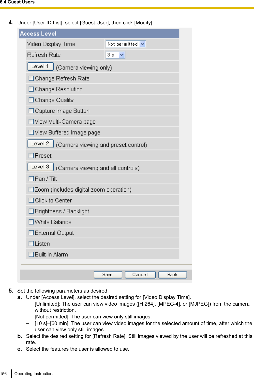 4. Under [User ID List], select [Guest User], then click [Modify].5. Set the following parameters as desired.a. Under [Access Level], select the desired setting for [Video Display Time].–[Unlimited]: The user can view video images ([H.264], [MPEG-4], or [MJPEG]) from the camerawithout restriction.–[Not permitted]: The user can view only still images.–[10 s]–[60 min]: The user can view video images for the selected amount of time, after which theuser can view only still images.b. Select the desired setting for [Refresh Rate]. Still images viewed by the user will be refreshed at thisrate.c. Select the features the user is allowed to use.156 Operating Instructions6.4 Guest Users