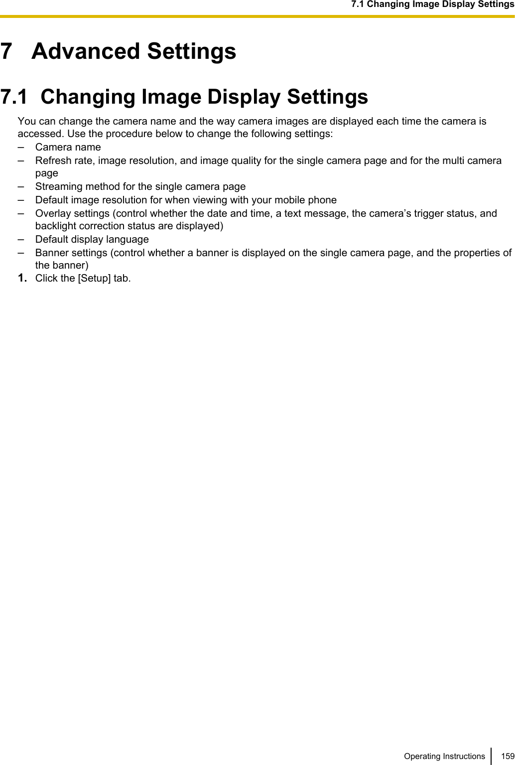 7   Advanced Settings7.1  Changing Image Display SettingsYou can change the camera name and the way camera images are displayed each time the camera isaccessed. Use the procedure below to change the following settings:–Camera name–Refresh rate, image resolution, and image quality for the single camera page and for the multi camerapage–Streaming method for the single camera page–Default image resolution for when viewing with your mobile phone–Overlay settings (control whether the date and time, a text message, the camera’s trigger status, andbacklight correction status are displayed)–Default display language–Banner settings (control whether a banner is displayed on the single camera page, and the properties ofthe banner)1. Click the [Setup] tab.Operating Instructions 1597.1 Changing Image Display Settings