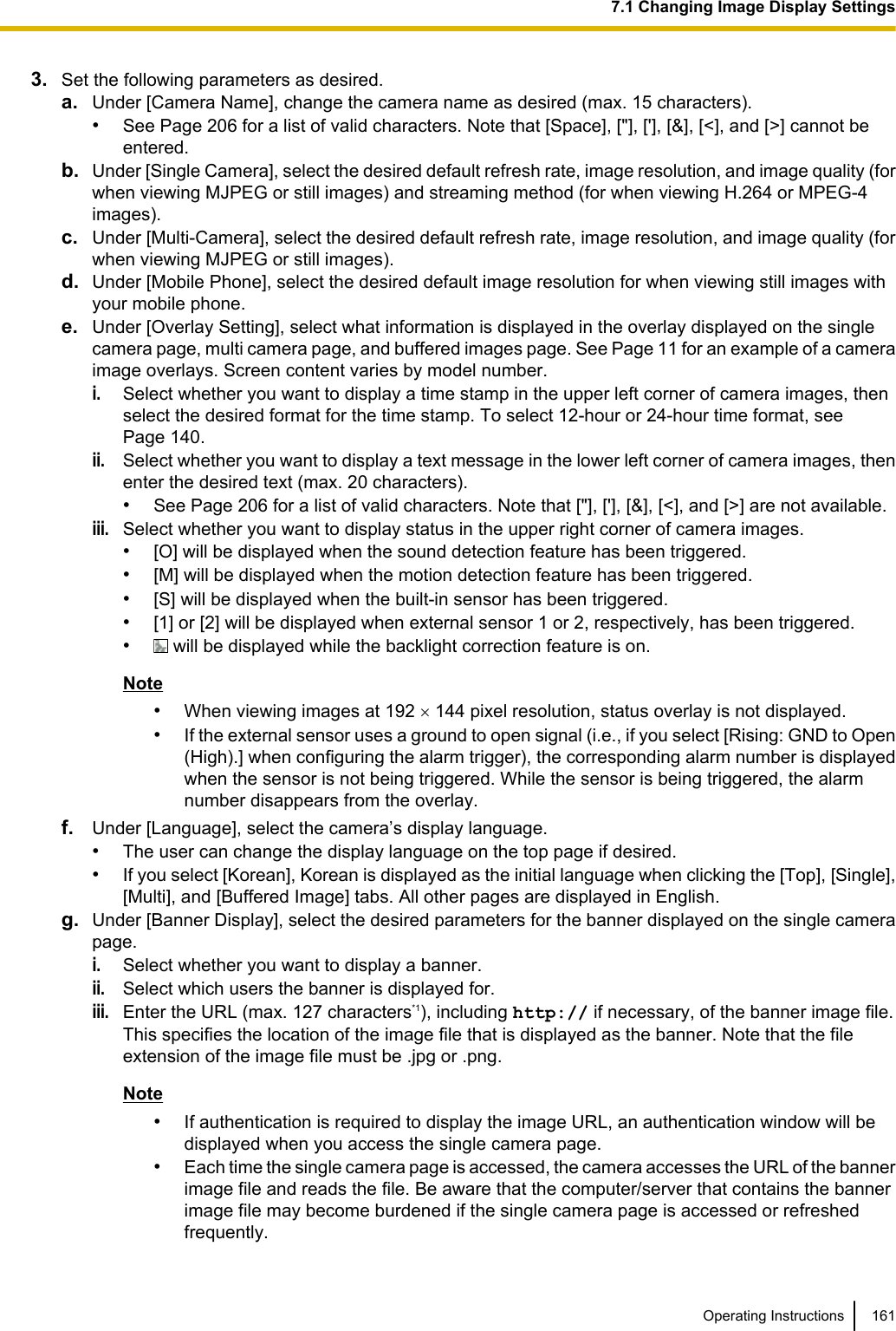 3. Set the following parameters as desired.a. Under [Camera Name], change the camera name as desired (max. 15 characters).•See Page 206 for a list of valid characters. Note that [Space], [&quot;], [&apos;], [&amp;], [&lt;], and [&gt;] cannot beentered.b. Under [Single Camera], select the desired default refresh rate, image resolution, and image quality (forwhen viewing MJPEG or still images) and streaming method (for when viewing H.264 or MPEG-4images).c. Under [Multi-Camera], select the desired default refresh rate, image resolution, and image quality (forwhen viewing MJPEG or still images).d. Under [Mobile Phone], select the desired default image resolution for when viewing still images withyour mobile phone.e. Under [Overlay Setting], select what information is displayed in the overlay displayed on the singlecamera page, multi camera page, and buffered images page. See Page 11 for an example of a cameraimage overlays. Screen content varies by model number.i.Select whether you want to display a time stamp in the upper left corner of camera images, thenselect the desired format for the time stamp. To select 12-hour or 24-hour time format, seePage 140.ii.Select whether you want to display a text message in the lower left corner of camera images, thenenter the desired text (max. 20 characters).•See Page 206 for a list of valid characters. Note that [&quot;], [&apos;], [&amp;], [&lt;], and [&gt;] are not available.iii.Select whether you want to display status in the upper right corner of camera images.•[O] will be displayed when the sound detection feature has been triggered.•[M] will be displayed when the motion detection feature has been triggered.•[S] will be displayed when the built-in sensor has been triggered.•[1] or [2] will be displayed when external sensor 1 or 2, respectively, has been triggered.• will be displayed while the backlight correction feature is on.Note•When viewing images at 192 ´ 144 pixel resolution, status overlay is not displayed.•If the external sensor uses a ground to open signal (i.e., if you select [Rising: GND to Open(High).] when configuring the alarm trigger), the corresponding alarm number is displayedwhen the sensor is not being triggered. While the sensor is being triggered, the alarmnumber disappears from the overlay.f. Under [Language], select the camera’s display language.•The user can change the display language on the top page if desired.•If you select [Korean], Korean is displayed as the initial language when clicking the [Top], [Single],[Multi], and [Buffered Image] tabs. All other pages are displayed in English.g. Under [Banner Display], select the desired parameters for the banner displayed on the single camerapage.i.Select whether you want to display a banner.ii.Select which users the banner is displayed for.iii.Enter the URL (max. 127 characters*1), including http:// if necessary, of the banner image file.This specifies the location of the image file that is displayed as the banner. Note that the fileextension of the image file must be .jpg or .png.Note•If authentication is required to display the image URL, an authentication window will bedisplayed when you access the single camera page.•Each time the single camera page is accessed, the camera accesses the URL of the bannerimage file and reads the file. Be aware that the computer/server that contains the bannerimage file may become burdened if the single camera page is accessed or refreshedfrequently.Operating Instructions 1617.1 Changing Image Display Settings