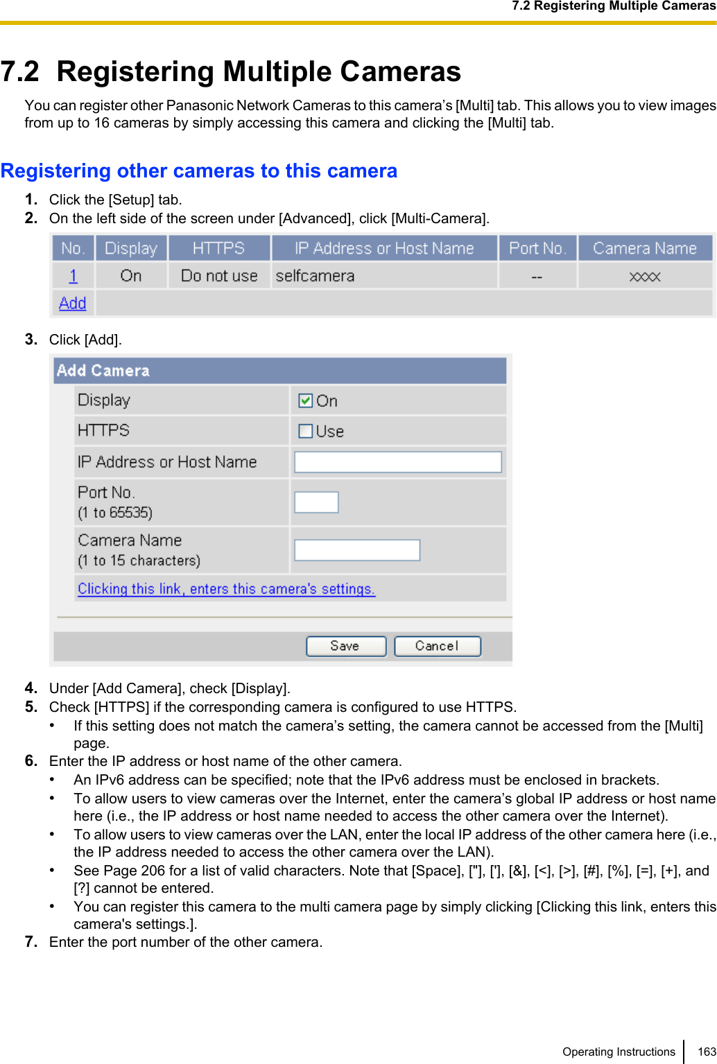 7.2  Registering Multiple CamerasYou can register other Panasonic Network Cameras to this camera’s [Multi] tab. This allows you to view imagesfrom up to 16 cameras by simply accessing this camera and clicking the [Multi] tab.Registering other cameras to this camera1. Click the [Setup] tab.2. On the left side of the screen under [Advanced], click [Multi-Camera].3. Click [Add].4. Under [Add Camera], check [Display].5. Check [HTTPS] if the corresponding camera is configured to use HTTPS.•If this setting does not match the camera’s setting, the camera cannot be accessed from the [Multi]page.6. Enter the IP address or host name of the other camera.•An IPv6 address can be specified; note that the IPv6 address must be enclosed in brackets.•To allow users to view cameras over the Internet, enter the camera’s global IP address or host namehere (i.e., the IP address or host name needed to access the other camera over the Internet).•To allow users to view cameras over the LAN, enter the local IP address of the other camera here (i.e.,the IP address needed to access the other camera over the LAN).•See Page 206 for a list of valid characters. Note that [Space], [&quot;], [&apos;], [&amp;], [&lt;], [&gt;], [#], [%], [=], [+], and[?] cannot be entered.•You can register this camera to the multi camera page by simply clicking [Clicking this link, enters thiscamera&apos;s settings.].7. Enter the port number of the other camera.Operating Instructions 1637.2 Registering Multiple Cameras