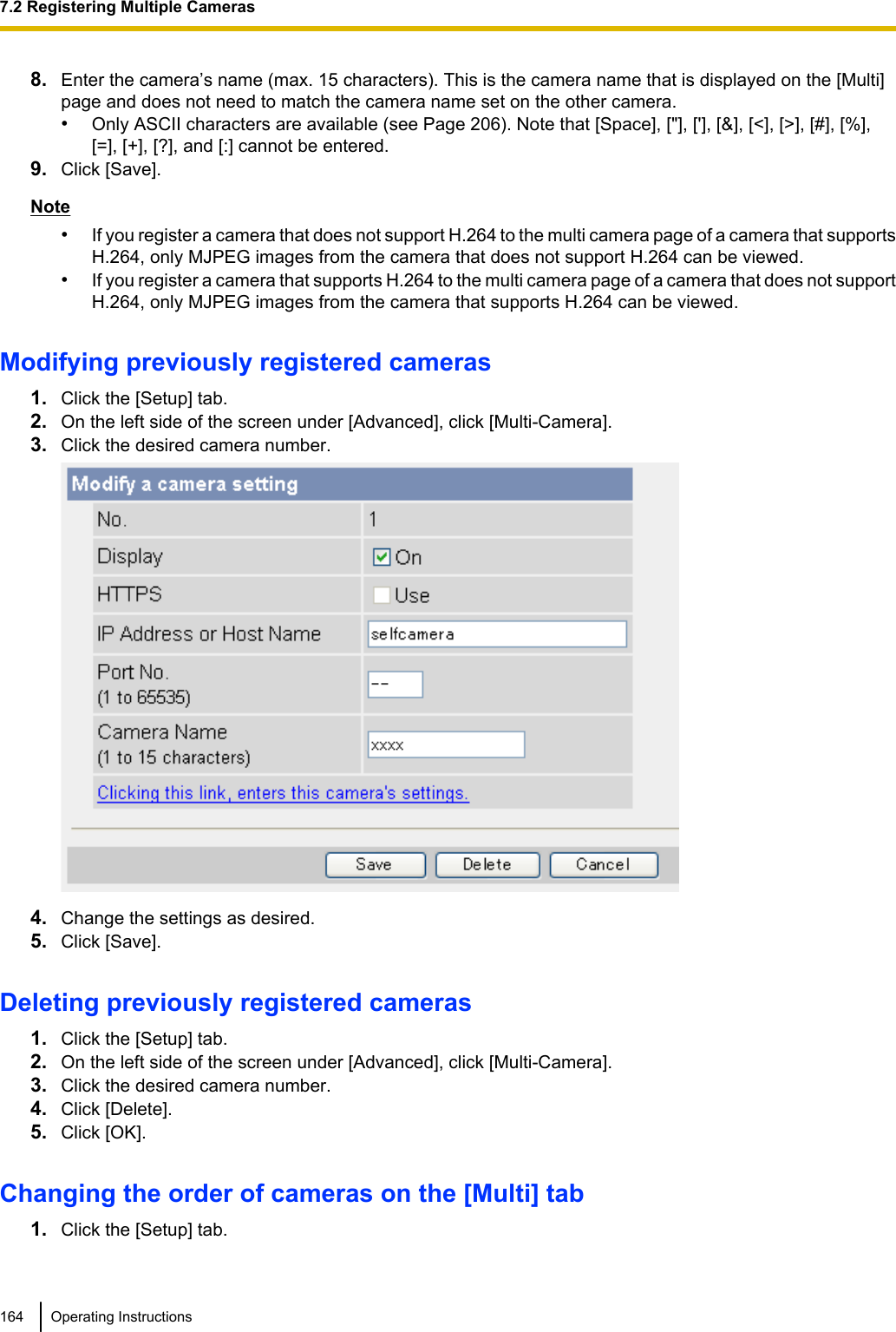 8. Enter the camera’s name (max. 15 characters). This is the camera name that is displayed on the [Multi]page and does not need to match the camera name set on the other camera.•Only ASCII characters are available (see Page 206). Note that [Space], [&quot;], [&apos;], [&amp;], [&lt;], [&gt;], [#], [%],[=], [+], [?], and [:] cannot be entered.9. Click [Save].Note•If you register a camera that does not support H.264 to the multi camera page of a camera that supportsH.264, only MJPEG images from the camera that does not support H.264 can be viewed.•If you register a camera that supports H.264 to the multi camera page of a camera that does not supportH.264, only MJPEG images from the camera that supports H.264 can be viewed.Modifying previously registered cameras1. Click the [Setup] tab.2. On the left side of the screen under [Advanced], click [Multi-Camera].3. Click the desired camera number.4. Change the settings as desired.5. Click [Save].Deleting previously registered cameras1. Click the [Setup] tab.2. On the left side of the screen under [Advanced], click [Multi-Camera].3. Click the desired camera number.4. Click [Delete].5. Click [OK].Changing the order of cameras on the [Multi] tab1. Click the [Setup] tab.164 Operating Instructions7.2 Registering Multiple Cameras