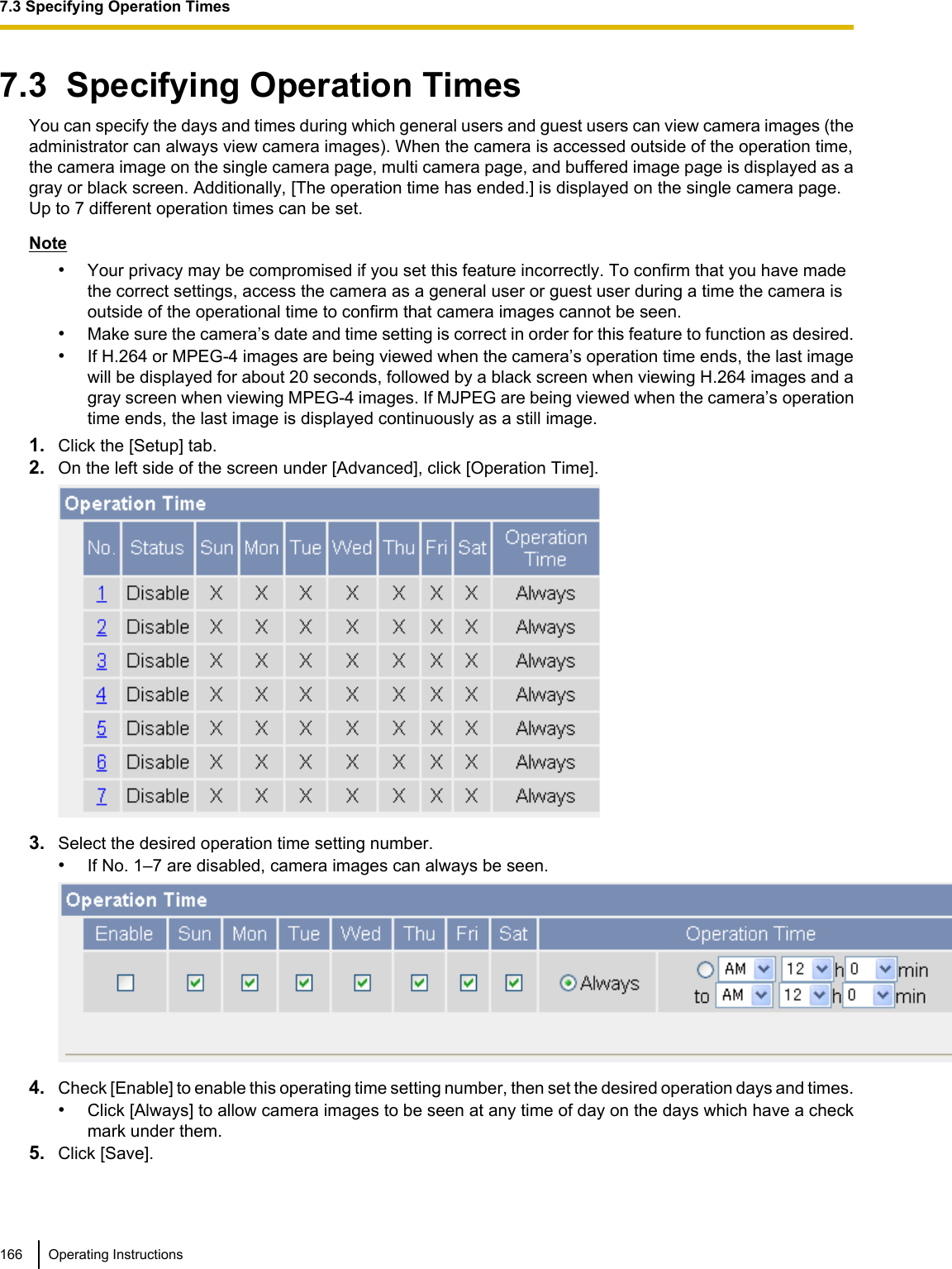 7.3  Specifying Operation TimesYou can specify the days and times during which general users and guest users can view camera images (theadministrator can always view camera images). When the camera is accessed outside of the operation time,the camera image on the single camera page, multi camera page, and buffered image page is displayed as agray or black screen. Additionally, [The operation time has ended.] is displayed on the single camera page.Up to 7 different operation times can be set.Note•Your privacy may be compromised if you set this feature incorrectly. To confirm that you have madethe correct settings, access the camera as a general user or guest user during a time the camera isoutside of the operational time to confirm that camera images cannot be seen.•Make sure the camera’s date and time setting is correct in order for this feature to function as desired.•If H.264 or MPEG-4 images are being viewed when the camera’s operation time ends, the last imagewill be displayed for about 20 seconds, followed by a black screen when viewing H.264 images and agray screen when viewing MPEG-4 images. If MJPEG are being viewed when the camera’s operationtime ends, the last image is displayed continuously as a still image.1. Click the [Setup] tab.2. On the left side of the screen under [Advanced], click [Operation Time].3. Select the desired operation time setting number.•If No. 1–7 are disabled, camera images can always be seen.4. Check [Enable] to enable this operating time setting number, then set the desired operation days and times.•Click [Always] to allow camera images to be seen at any time of day on the days which have a checkmark under them.5. Click [Save].166 Operating Instructions7.3 Specifying Operation Times