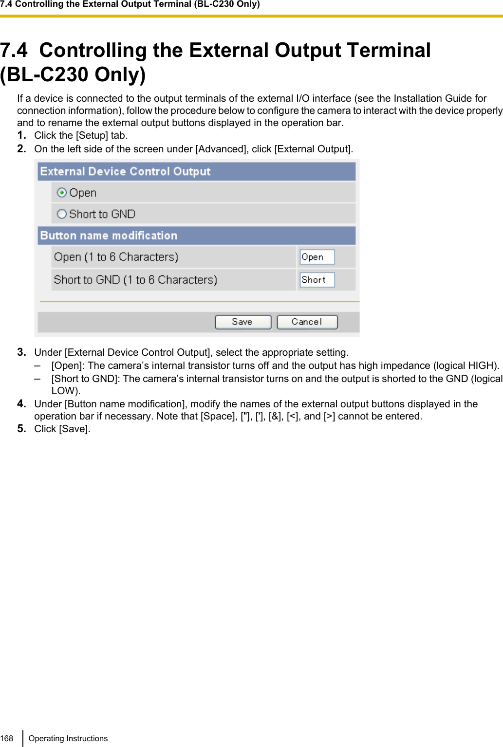 7.4  Controlling the External Output Terminal(BL-C230 Only)If a device is connected to the output terminals of the external I/O interface (see the Installation Guide forconnection information), follow the procedure below to configure the camera to interact with the device properlyand to rename the external output buttons displayed in the operation bar.1. Click the [Setup] tab.2. On the left side of the screen under [Advanced], click [External Output].3. Under [External Device Control Output], select the appropriate setting.–[Open]: The camera’s internal transistor turns off and the output has high impedance (logical HIGH).–[Short to GND]: The camera’s internal transistor turns on and the output is shorted to the GND (logicalLOW).4. Under [Button name modification], modify the names of the external output buttons displayed in theoperation bar if necessary. Note that [Space], [&quot;], [&apos;], [&amp;], [&lt;], and [&gt;] cannot be entered.5. Click [Save].168 Operating Instructions7.4 Controlling the External Output Terminal (BL-C230 Only)