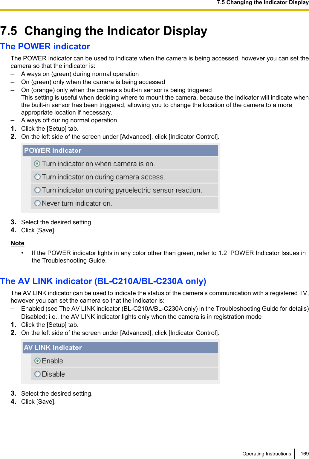 7.5  Changing the Indicator DisplayThe POWER indicatorThe POWER indicator can be used to indicate when the camera is being accessed, however you can set thecamera so that the indicator is:–Always on (green) during normal operation–On (green) only when the camera is being accessed–On (orange) only when the camera’s built-in sensor is being triggeredThis setting is useful when deciding where to mount the camera, because the indicator will indicate whenthe built-in sensor has been triggered, allowing you to change the location of the camera to a moreappropriate location if necessary.–Always off during normal operation1. Click the [Setup] tab.2. On the left side of the screen under [Advanced], click [Indicator Control].3. Select the desired setting.4. Click [Save].Note•If the POWER indicator lights in any color other than green, refer to 1.2  POWER Indicator Issues inthe Troubleshooting Guide.The AV LINK indicator (BL-C210A/BL-C230A only)The AV LINK indicator can be used to indicate the status of the camera’s communication with a registered TV,however you can set the camera so that the indicator is:–Enabled (see The AV LINK indicator (BL-C210A/BL-C230A only) in the Troubleshooting Guide for details)–Disabled; i.e., the AV LINK indicator lights only when the camera is in registration mode1. Click the [Setup] tab.2. On the left side of the screen under [Advanced], click [Indicator Control].3. Select the desired setting.4. Click [Save].Operating Instructions 1697.5 Changing the Indicator Display