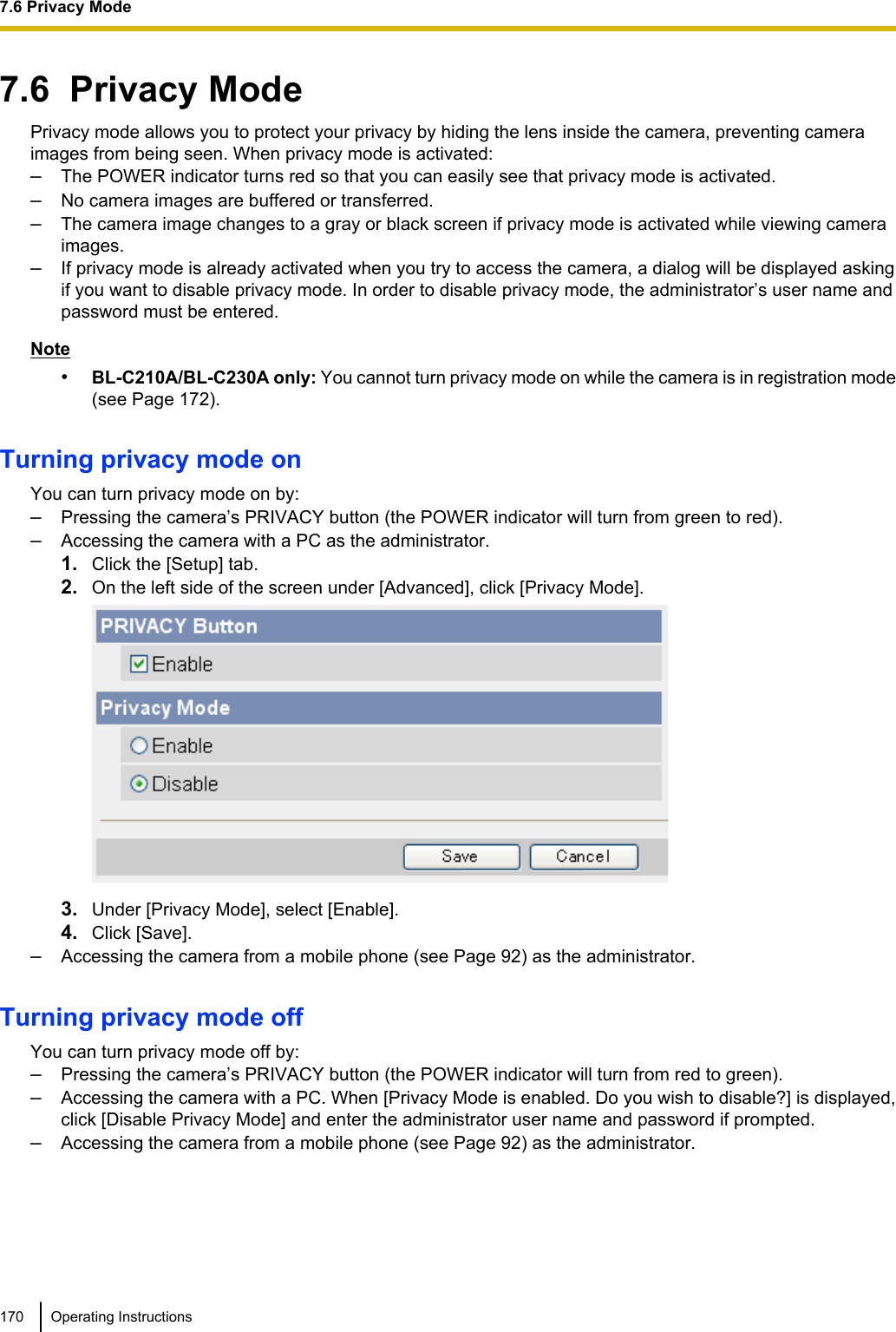 7.6  Privacy ModePrivacy mode allows you to protect your privacy by hiding the lens inside the camera, preventing cameraimages from being seen. When privacy mode is activated:–The POWER indicator turns red so that you can easily see that privacy mode is activated.–No camera images are buffered or transferred.–The camera image changes to a gray or black screen if privacy mode is activated while viewing cameraimages.–If privacy mode is already activated when you try to access the camera, a dialog will be displayed askingif you want to disable privacy mode. In order to disable privacy mode, the administrator’s user name andpassword must be entered.Note•BL-C210A/BL-C230A only: You cannot turn privacy mode on while the camera is in registration mode(see Page 172).Turning privacy mode onYou can turn privacy mode on by:–Pressing the camera’s PRIVACY button (the POWER indicator will turn from green to red).–Accessing the camera with a PC as the administrator.1. Click the [Setup] tab.2. On the left side of the screen under [Advanced], click [Privacy Mode].3. Under [Privacy Mode], select [Enable].4. Click [Save].–Accessing the camera from a mobile phone (see Page 92) as the administrator.Turning privacy mode offYou can turn privacy mode off by:–Pressing the camera’s PRIVACY button (the POWER indicator will turn from red to green).–Accessing the camera with a PC. When [Privacy Mode is enabled. Do you wish to disable?] is displayed,click [Disable Privacy Mode] and enter the administrator user name and password if prompted.–Accessing the camera from a mobile phone (see Page 92) as the administrator.170 Operating Instructions7.6 Privacy Mode