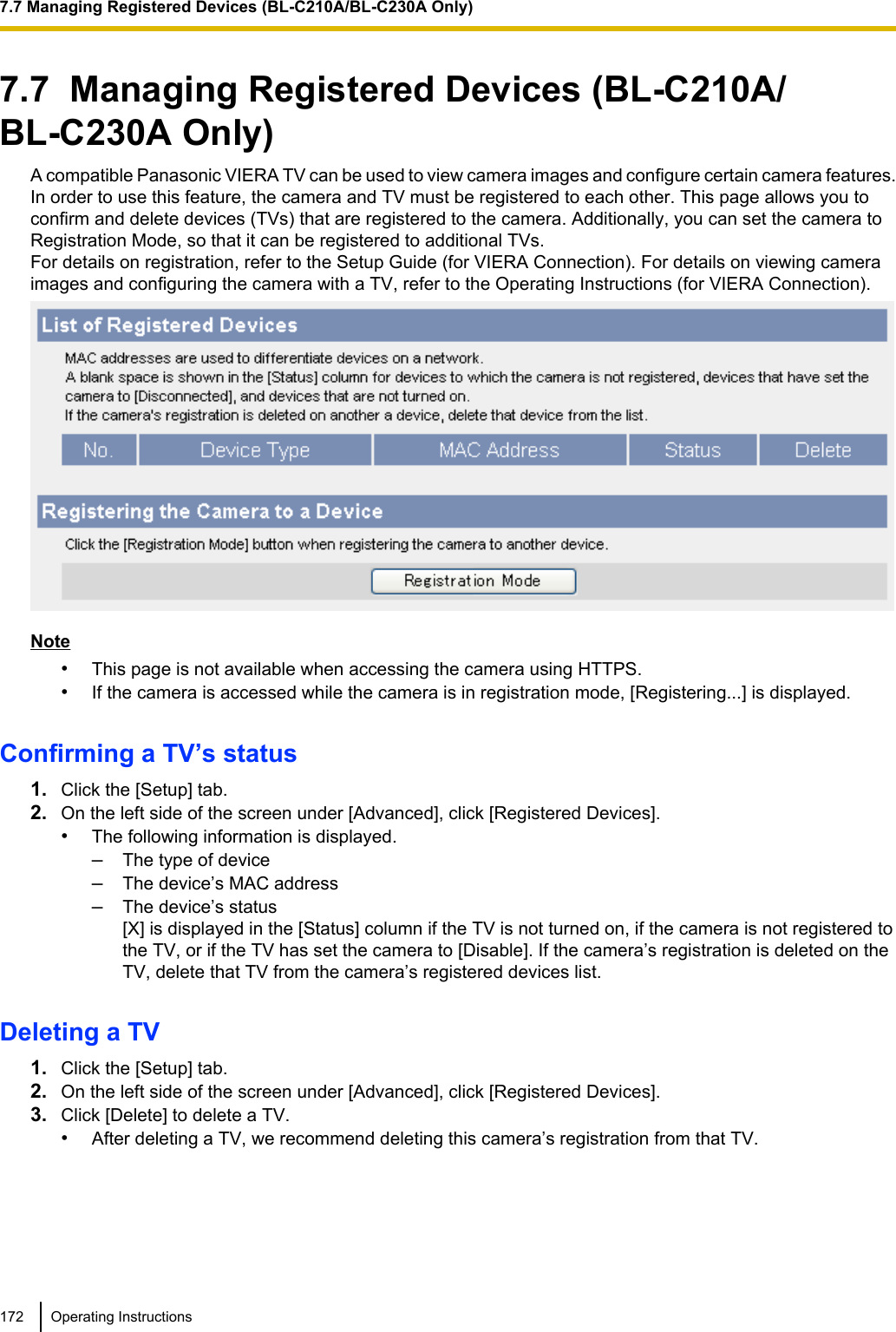 7.7  Managing Registered Devices (BL-C210A/BL-C230A Only)A compatible Panasonic VIERA TV can be used to view camera images and configure certain camera features.In order to use this feature, the camera and TV must be registered to each other. This page allows you toconfirm and delete devices (TVs) that are registered to the camera. Additionally, you can set the camera toRegistration Mode, so that it can be registered to additional TVs.For details on registration, refer to the Setup Guide (for VIERA Connection). For details on viewing cameraimages and configuring the camera with a TV, refer to the Operating Instructions (for VIERA Connection).Note•This page is not available when accessing the camera using HTTPS.•If the camera is accessed while the camera is in registration mode, [Registering...] is displayed.Confirming a TV’s status1. Click the [Setup] tab.2. On the left side of the screen under [Advanced], click [Registered Devices].•The following information is displayed.–The type of device–The device’s MAC address–The device’s status[X] is displayed in the [Status] column if the TV is not turned on, if the camera is not registered tothe TV, or if the TV has set the camera to [Disable]. If the camera’s registration is deleted on theTV, delete that TV from the camera’s registered devices list.Deleting a TV1. Click the [Setup] tab.2. On the left side of the screen under [Advanced], click [Registered Devices].3. Click [Delete] to delete a TV.•After deleting a TV, we recommend deleting this camera’s registration from that TV.172 Operating Instructions7.7 Managing Registered Devices (BL-C210A/BL-C230A Only)