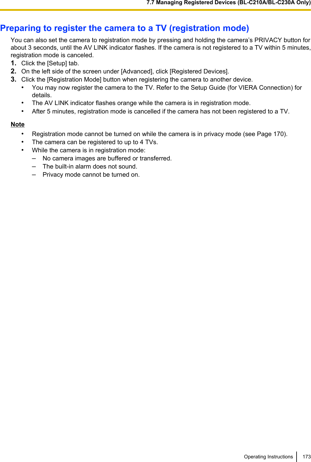 Preparing to register the camera to a TV (registration mode)You can also set the camera to registration mode by pressing and holding the camera’s PRIVACY button forabout 3 seconds, until the AV LINK indicator flashes. If the camera is not registered to a TV within 5 minutes,registration mode is canceled.1. Click the [Setup] tab.2. On the left side of the screen under [Advanced], click [Registered Devices].3. Click the [Registration Mode] button when registering the camera to another device.•You may now register the camera to the TV. Refer to the Setup Guide (for VIERA Connection) fordetails.•The AV LINK indicator flashes orange while the camera is in registration mode.•After 5 minutes, registration mode is cancelled if the camera has not been registered to a TV.Note•Registration mode cannot be turned on while the camera is in privacy mode (see Page 170).•The camera can be registered to up to 4 TVs.•While the camera is in registration mode:–No camera images are buffered or transferred.–The built-in alarm does not sound.–Privacy mode cannot be turned on.Operating Instructions 1737.7 Managing Registered Devices (BL-C210A/BL-C230A Only)
