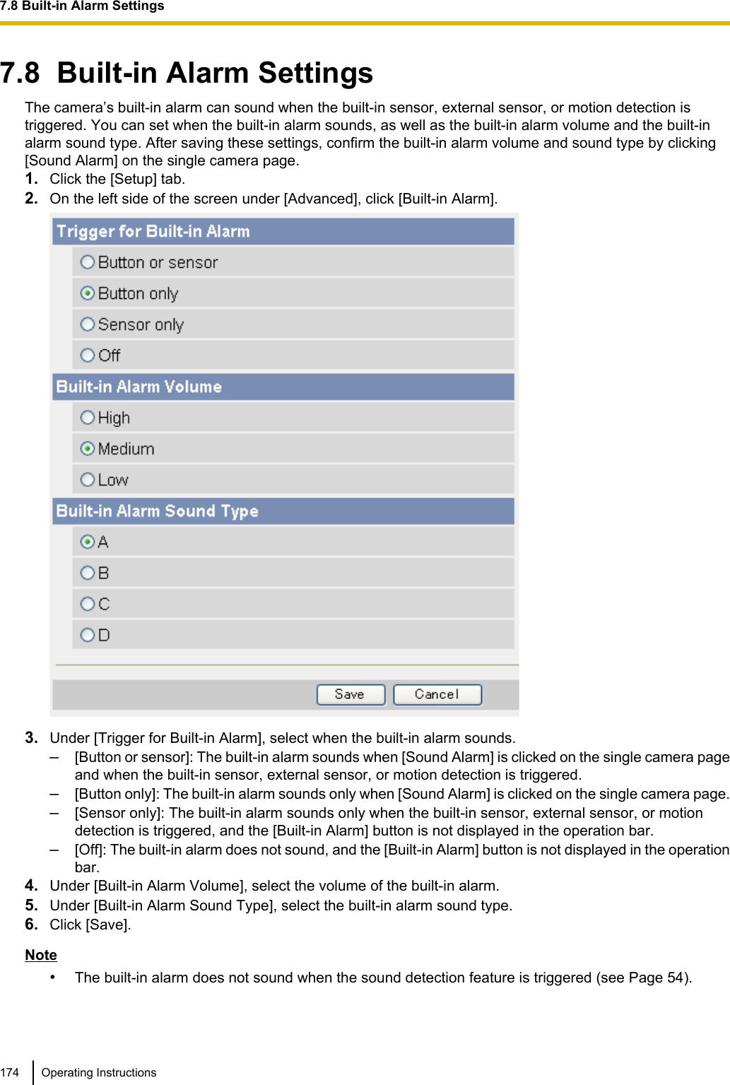 7.8  Built-in Alarm SettingsThe camera’s built-in alarm can sound when the built-in sensor, external sensor, or motion detection istriggered. You can set when the built-in alarm sounds, as well as the built-in alarm volume and the built-inalarm sound type. After saving these settings, confirm the built-in alarm volume and sound type by clicking[Sound Alarm] on the single camera page.1. Click the [Setup] tab.2. On the left side of the screen under [Advanced], click [Built-in Alarm].3. Under [Trigger for Built-in Alarm], select when the built-in alarm sounds.–[Button or sensor]: The built-in alarm sounds when [Sound Alarm] is clicked on the single camera pageand when the built-in sensor, external sensor, or motion detection is triggered.–[Button only]: The built-in alarm sounds only when [Sound Alarm] is clicked on the single camera page.–[Sensor only]: The built-in alarm sounds only when the built-in sensor, external sensor, or motiondetection is triggered, and the [Built-in Alarm] button is not displayed in the operation bar.–[Off]: The built-in alarm does not sound, and the [Built-in Alarm] button is not displayed in the operationbar.4. Under [Built-in Alarm Volume], select the volume of the built-in alarm.5. Under [Built-in Alarm Sound Type], select the built-in alarm sound type.6. Click [Save].Note•The built-in alarm does not sound when the sound detection feature is triggered (see Page 54).174 Operating Instructions7.8 Built-in Alarm Settings