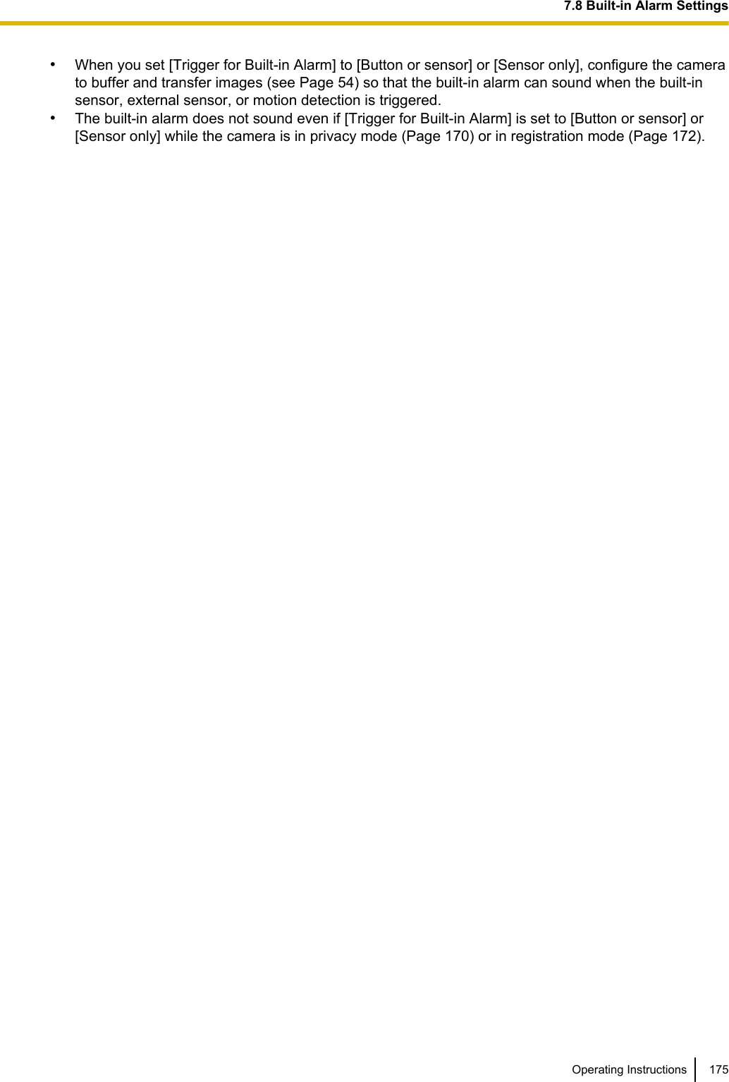 •When you set [Trigger for Built-in Alarm] to [Button or sensor] or [Sensor only], configure the camerato buffer and transfer images (see Page 54) so that the built-in alarm can sound when the built-insensor, external sensor, or motion detection is triggered.•The built-in alarm does not sound even if [Trigger for Built-in Alarm] is set to [Button or sensor] or[Sensor only] while the camera is in privacy mode (Page 170) or in registration mode (Page 172).Operating Instructions 1757.8 Built-in Alarm Settings