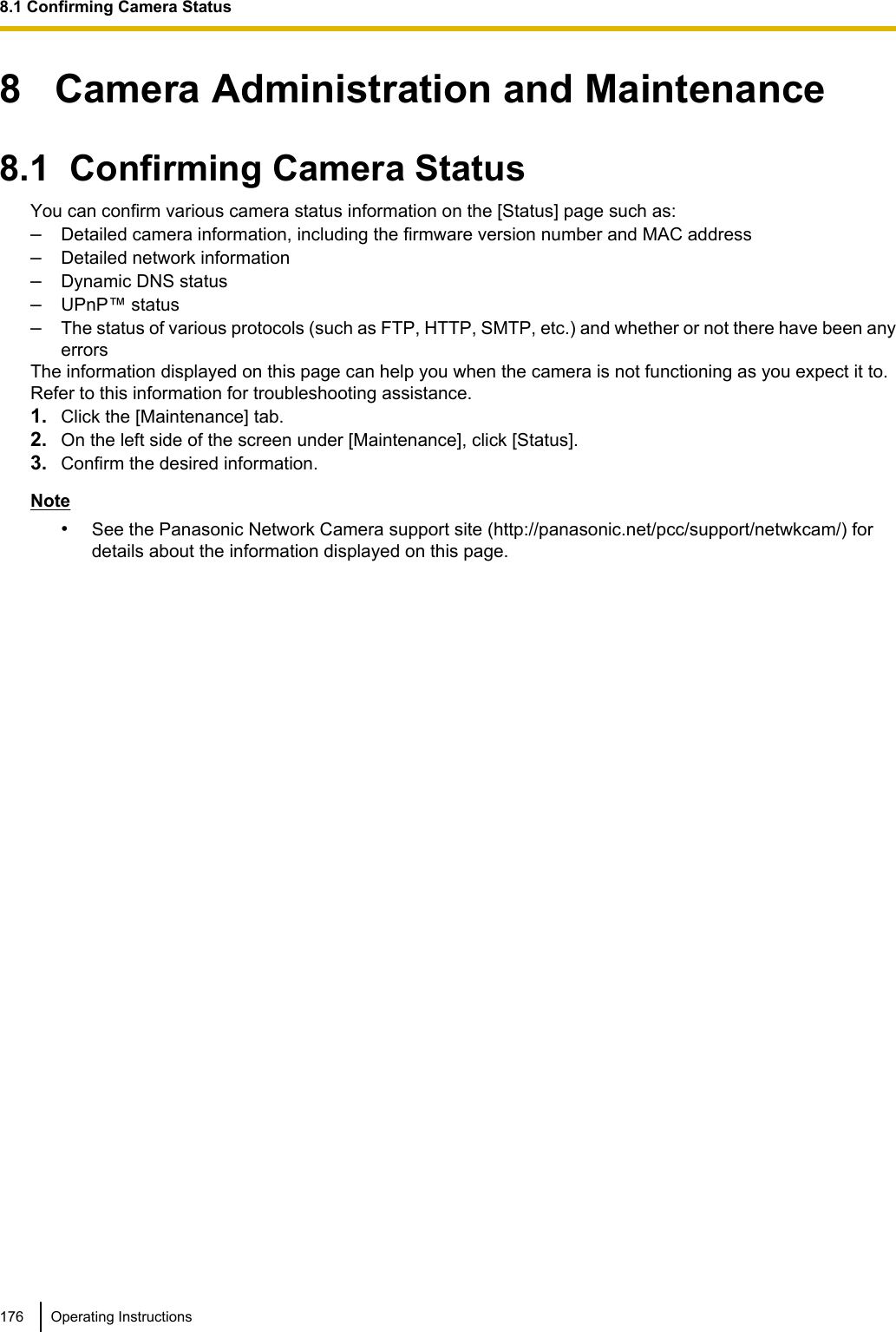 8   Camera Administration and Maintenance8.1  Confirming Camera StatusYou can confirm various camera status information on the [Status] page such as:–Detailed camera information, including the firmware version number and MAC address–Detailed network information–Dynamic DNS status–UPnP™ status–The status of various protocols (such as FTP, HTTP, SMTP, etc.) and whether or not there have been anyerrorsThe information displayed on this page can help you when the camera is not functioning as you expect it to.Refer to this information for troubleshooting assistance.1. Click the [Maintenance] tab.2. On the left side of the screen under [Maintenance], click [Status].3. Confirm the desired information.Note•See the Panasonic Network Camera support site (http://panasonic.net/pcc/support/netwkcam/) fordetails about the information displayed on this page.176 Operating Instructions8.1 Confirming Camera Status