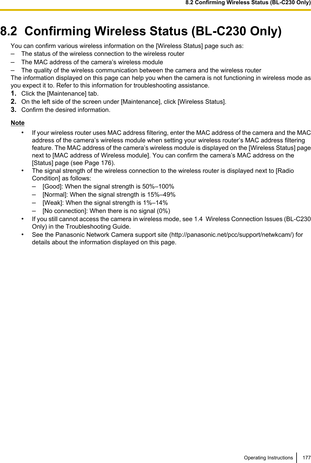 8.2  Confirming Wireless Status (BL-C230 Only)You can confirm various wireless information on the [Wireless Status] page such as:–The status of the wireless connection to the wireless router–The MAC address of the camera’s wireless module–The quality of the wireless communication between the camera and the wireless routerThe information displayed on this page can help you when the camera is not functioning in wireless mode asyou expect it to. Refer to this information for troubleshooting assistance.1. Click the [Maintenance] tab.2. On the left side of the screen under [Maintenance], click [Wireless Status].3. Confirm the desired information.Note•If your wireless router uses MAC address filtering, enter the MAC address of the camera and the MACaddress of the camera’s wireless module when setting your wireless router’s MAC address filteringfeature. The MAC address of the camera’s wireless module is displayed on the [Wireless Status] pagenext to [MAC address of Wireless module]. You can confirm the camera’s MAC address on the[Status] page (see Page 176).•The signal strength of the wireless connection to the wireless router is displayed next to [RadioCondition] as follows:–[Good]: When the signal strength is 50%–100%–[Normal]: When the signal strength is 15%–49%–[Weak]: When the signal strength is 1%–14%–[No connection]: When there is no signal (0%)•If you still cannot access the camera in wireless mode, see 1.4  Wireless Connection Issues (BL-C230Only) in the Troubleshooting Guide.•See the Panasonic Network Camera support site (http://panasonic.net/pcc/support/netwkcam/) fordetails about the information displayed on this page.Operating Instructions 1778.2 Confirming Wireless Status (BL-C230 Only)