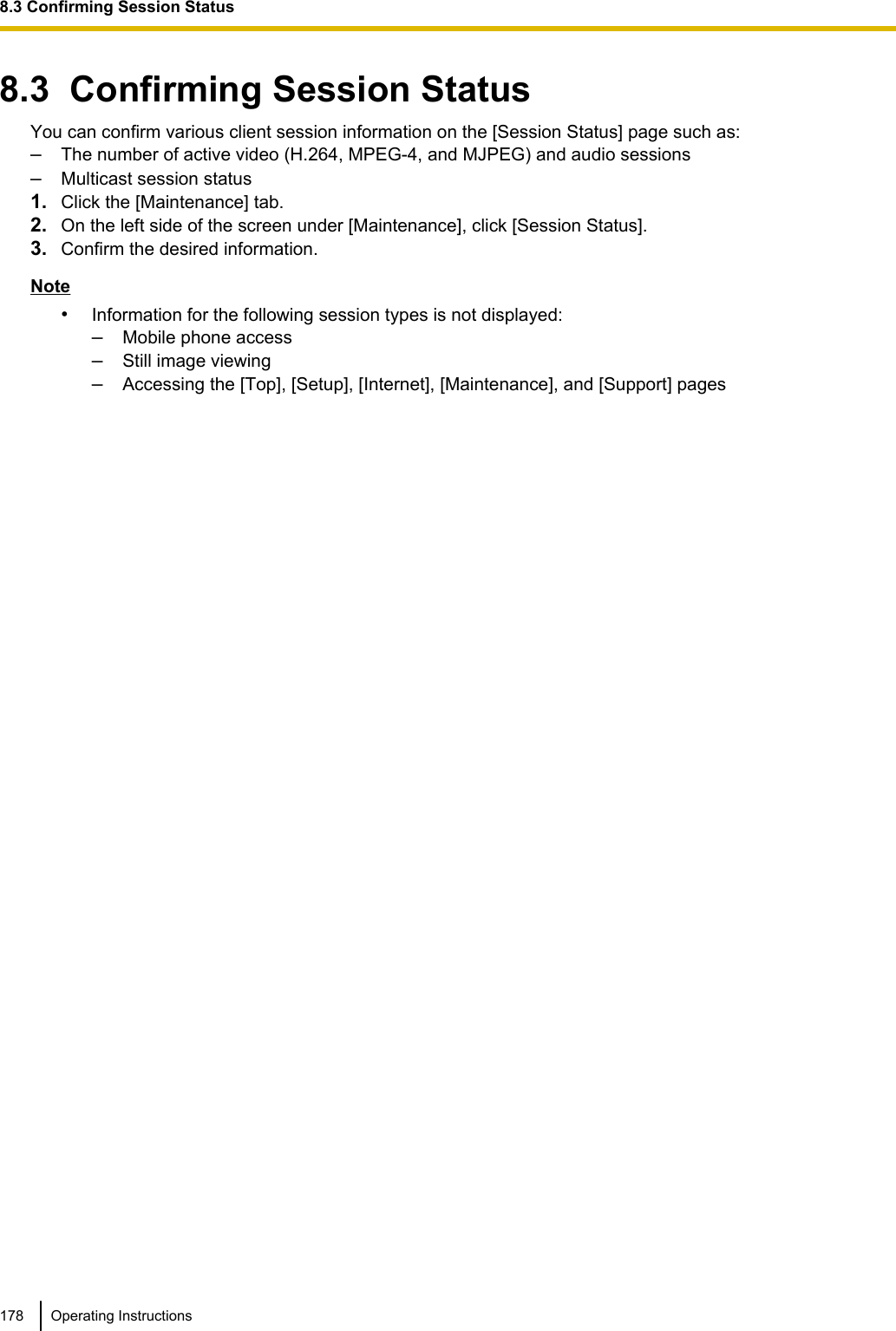 8.3  Confirming Session StatusYou can confirm various client session information on the [Session Status] page such as:–The number of active video (H.264, MPEG-4, and MJPEG) and audio sessions–Multicast session status1. Click the [Maintenance] tab.2. On the left side of the screen under [Maintenance], click [Session Status].3. Confirm the desired information.Note•Information for the following session types is not displayed:–Mobile phone access–Still image viewing–Accessing the [Top], [Setup], [Internet], [Maintenance], and [Support] pages178 Operating Instructions8.3 Confirming Session Status