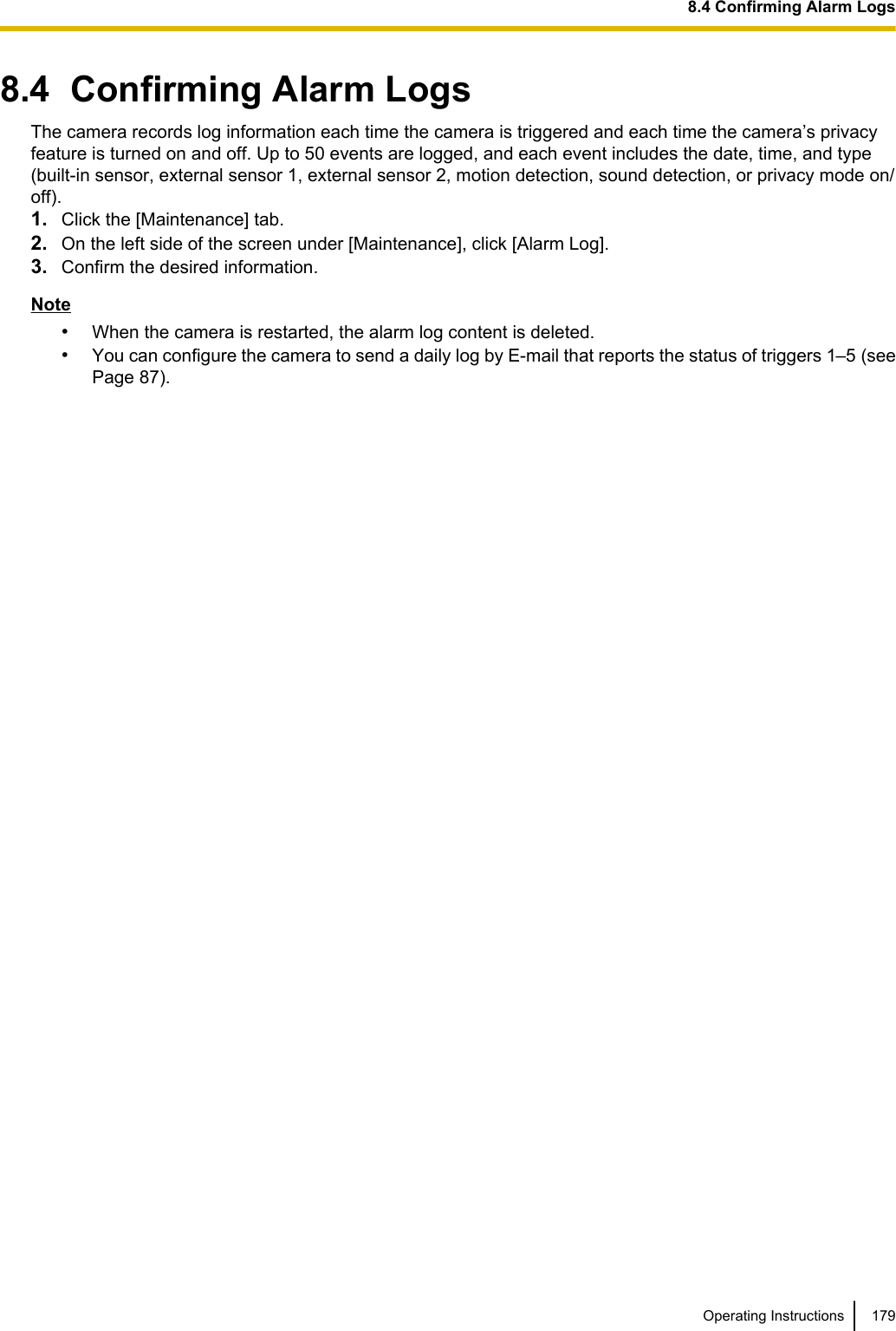 8.4  Confirming Alarm LogsThe camera records log information each time the camera is triggered and each time the camera’s privacyfeature is turned on and off. Up to 50 events are logged, and each event includes the date, time, and type(built-in sensor, external sensor 1, external sensor 2, motion detection, sound detection, or privacy mode on/off).1. Click the [Maintenance] tab.2. On the left side of the screen under [Maintenance], click [Alarm Log].3. Confirm the desired information.Note•When the camera is restarted, the alarm log content is deleted.•You can configure the camera to send a daily log by E-mail that reports the status of triggers 1–5 (seePage 87).Operating Instructions 1798.4 Confirming Alarm Logs