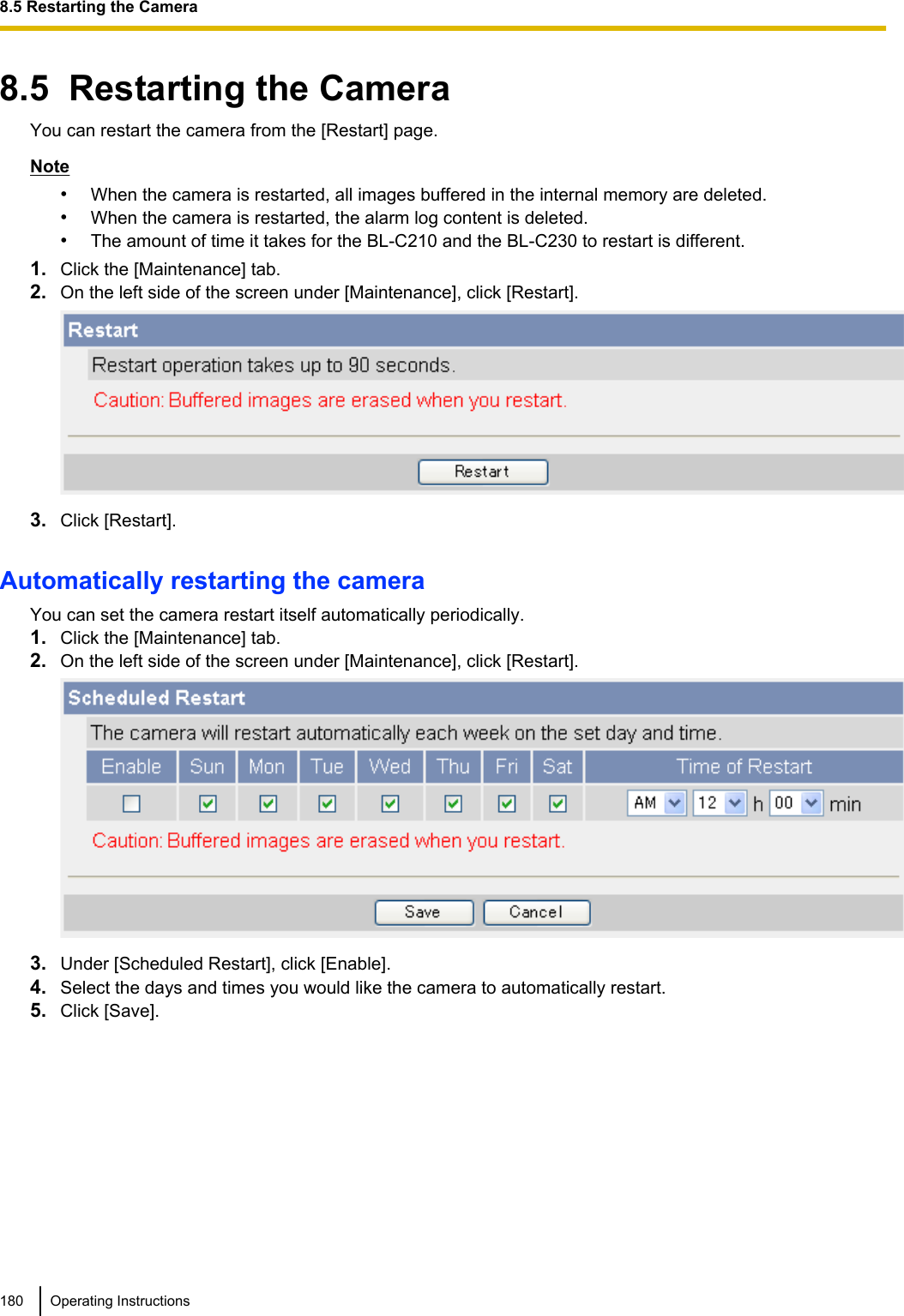 8.5  Restarting the CameraYou can restart the camera from the [Restart] page.Note•When the camera is restarted, all images buffered in the internal memory are deleted.•When the camera is restarted, the alarm log content is deleted.•The amount of time it takes for the BL-C210 and the BL-C230 to restart is different.1. Click the [Maintenance] tab.2. On the left side of the screen under [Maintenance], click [Restart].3. Click [Restart].Automatically restarting the cameraYou can set the camera restart itself automatically periodically.1. Click the [Maintenance] tab.2. On the left side of the screen under [Maintenance], click [Restart].3. Under [Scheduled Restart], click [Enable].4. Select the days and times you would like the camera to automatically restart.5. Click [Save].180 Operating Instructions8.5 Restarting the Camera