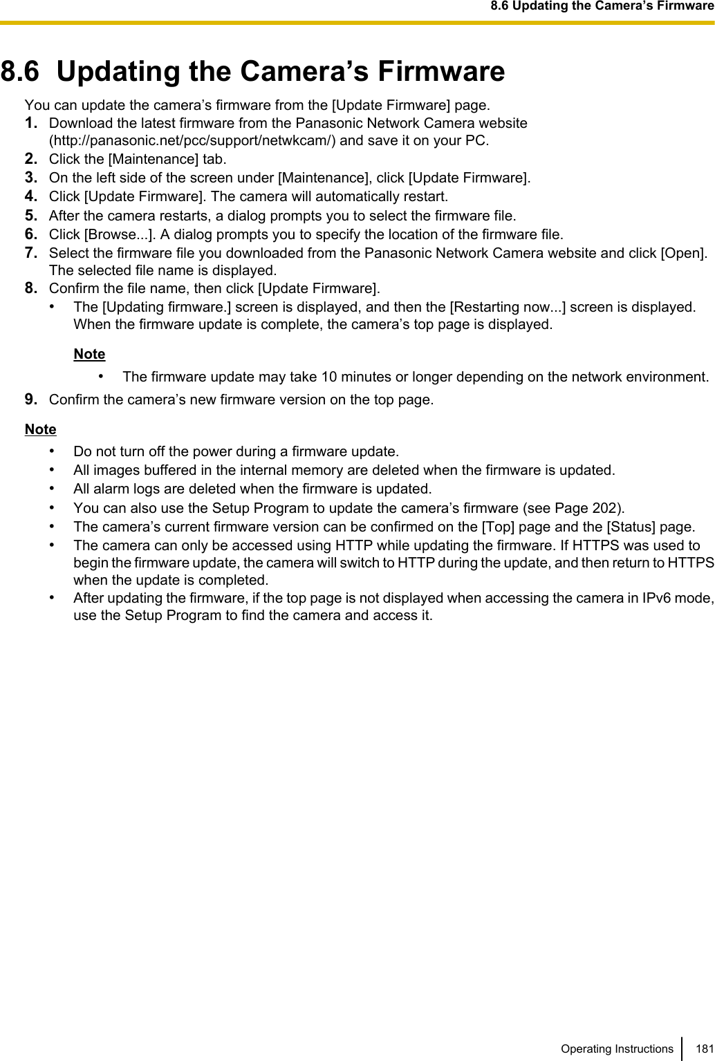 8.6  Updating the Camera’s FirmwareYou can update the camera’s firmware from the [Update Firmware] page.1. Download the latest firmware from the Panasonic Network Camera website(http://panasonic.net/pcc/support/netwkcam/) and save it on your PC.2. Click the [Maintenance] tab.3. On the left side of the screen under [Maintenance], click [Update Firmware].4. Click [Update Firmware]. The camera will automatically restart.5. After the camera restarts, a dialog prompts you to select the firmware file.6. Click [Browse...]. A dialog prompts you to specify the location of the firmware file.7. Select the firmware file you downloaded from the Panasonic Network Camera website and click [Open].The selected file name is displayed.8. Confirm the file name, then click [Update Firmware].•The [Updating firmware.] screen is displayed, and then the [Restarting now...] screen is displayed.When the firmware update is complete, the camera’s top page is displayed.Note•The firmware update may take 10 minutes or longer depending on the network environment.9. Confirm the camera’s new firmware version on the top page.Note•Do not turn off the power during a firmware update.•All images buffered in the internal memory are deleted when the firmware is updated.•All alarm logs are deleted when the firmware is updated.•You can also use the Setup Program to update the camera’s firmware (see Page 202).•The camera’s current firmware version can be confirmed on the [Top] page and the [Status] page.•The camera can only be accessed using HTTP while updating the firmware. If HTTPS was used tobegin the firmware update, the camera will switch to HTTP during the update, and then return to HTTPSwhen the update is completed.•After updating the firmware, if the top page is not displayed when accessing the camera in IPv6 mode,use the Setup Program to find the camera and access it.Operating Instructions 1818.6 Updating the Camera’s Firmware