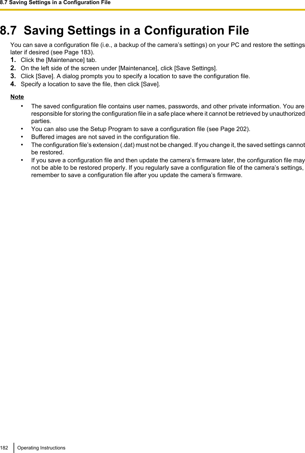 8.7  Saving Settings in a Configuration FileYou can save a configuration file (i.e., a backup of the camera’s settings) on your PC and restore the settingslater if desired (see Page 183).1. Click the [Maintenance] tab.2. On the left side of the screen under [Maintenance], click [Save Settings].3. Click [Save]. A dialog prompts you to specify a location to save the configuration file.4. Specify a location to save the file, then click [Save].Note•The saved configuration file contains user names, passwords, and other private information. You areresponsible for storing the configuration file in a safe place where it cannot be retrieved by unauthorizedparties.•You can also use the Setup Program to save a configuration file (see Page 202).•Buffered images are not saved in the configuration file.•The configuration file’s extension (.dat) must not be changed. If you change it, the saved settings cannotbe restored.•If you save a configuration file and then update the camera’s firmware later, the configuration file maynot be able to be restored properly. If you regularly save a configuration file of the camera’s settings,remember to save a configuration file after you update the camera’s firmware.182 Operating Instructions8.7 Saving Settings in a Configuration File