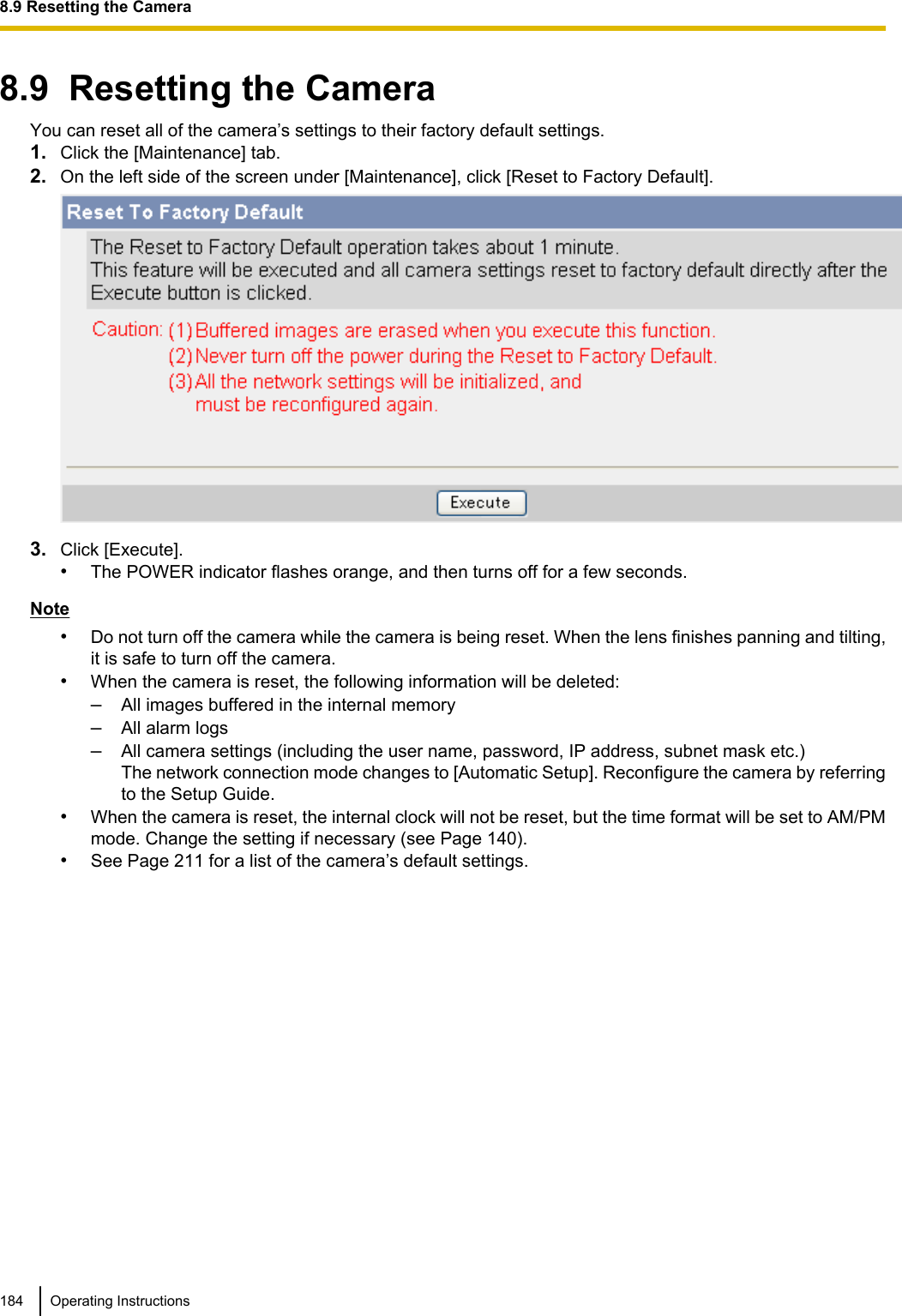 8.9  Resetting the CameraYou can reset all of the camera’s settings to their factory default settings.1. Click the [Maintenance] tab.2. On the left side of the screen under [Maintenance], click [Reset to Factory Default].3. Click [Execute].•The POWER indicator flashes orange, and then turns off for a few seconds.Note•Do not turn off the camera while the camera is being reset. When the lens finishes panning and tilting,it is safe to turn off the camera.•When the camera is reset, the following information will be deleted:–All images buffered in the internal memory–All alarm logs–All camera settings (including the user name, password, IP address, subnet mask etc.) The network connection mode changes to [Automatic Setup]. Reconfigure the camera by referringto the Setup Guide.•When the camera is reset, the internal clock will not be reset, but the time format will be set to AM/PMmode. Change the setting if necessary (see Page 140).•See Page 211 for a list of the camera’s default settings.184 Operating Instructions8.9 Resetting the Camera