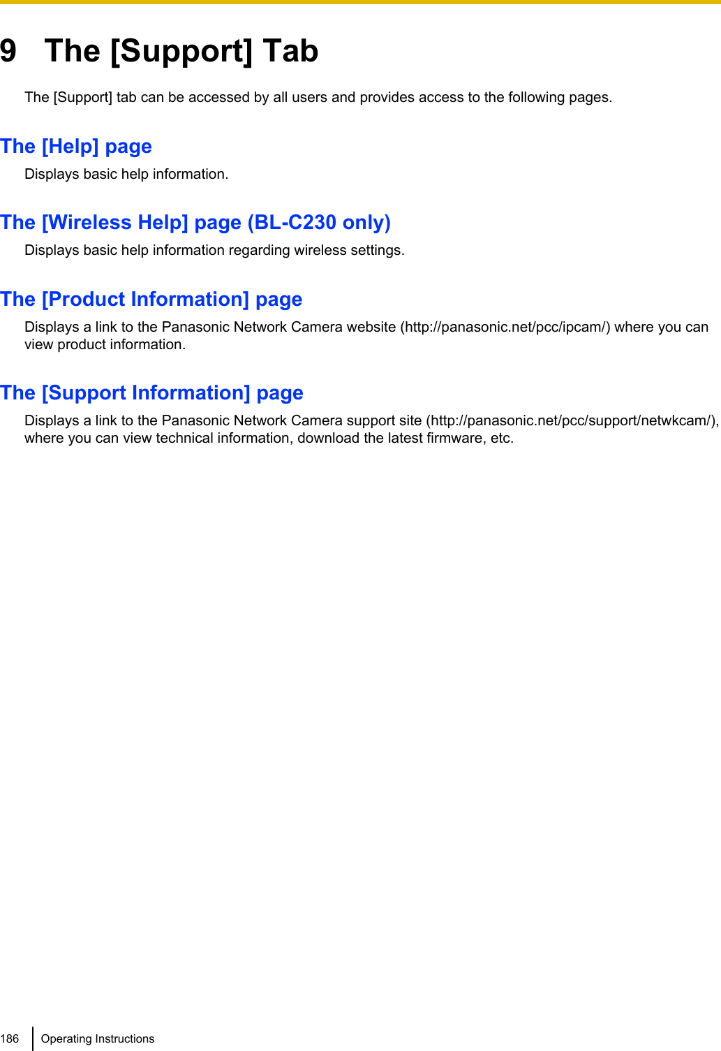 9   The [Support] TabThe [Support] tab can be accessed by all users and provides access to the following pages.The [Help] pageDisplays basic help information.The [Wireless Help] page (BL-C230 only)Displays basic help information regarding wireless settings.The [Product Information] pageDisplays a link to the Panasonic Network Camera website (http://panasonic.net/pcc/ipcam/) where you canview product information.The [Support Information] pageDisplays a link to the Panasonic Network Camera support site (http://panasonic.net/pcc/support/netwkcam/),where you can view technical information, download the latest firmware, etc.186 Operating Instructions