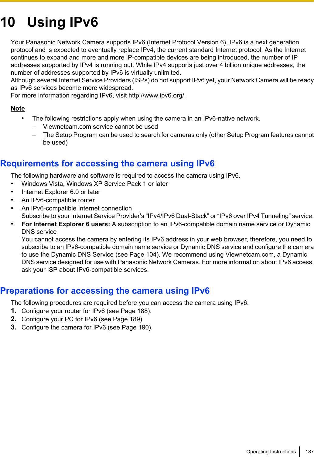 10   Using IPv6Your Panasonic Network Camera supports IPv6 (Internet Protocol Version 6). IPv6 is a next generationprotocol and is expected to eventually replace IPv4, the current standard Internet protocol. As the Internetcontinues to expand and more and more IP-compatible devices are being introduced, the number of IPaddresses supported by IPv4 is running out. While IPv4 supports just over 4 billion unique addresses, thenumber of addresses supported by IPv6 is virtually unlimited.Although several Internet Service Providers (ISPs) do not support IPv6 yet, your Network Camera will be readyas IPv6 services become more widespread.For more information regarding IPv6, visit http://www.ipv6.org/.Note•The following restrictions apply when using the camera in an IPv6-native network.–Viewnetcam.com service cannot be used–The Setup Program can be used to search for cameras only (other Setup Program features cannotbe used)Requirements for accessing the camera using IPv6The following hardware and software is required to access the camera using IPv6.•Windows Vista, Windows XP Service Pack 1 or later•Internet Explorer 6.0 or later•An IPv6-compatible router•An IPv6-compatible Internet connectionSubscribe to your Internet Service Provider’s “IPv4/IPv6 Dual-Stack” or “IPv6 over IPv4 Tunneling” service.•For Internet Explorer 6 users: A subscription to an IPv6-compatible domain name service or DynamicDNS serviceYou cannot access the camera by entering its IPv6 address in your web browser, therefore, you need tosubscribe to an IPv6-compatible domain name service or Dynamic DNS service and configure the camerato use the Dynamic DNS Service (see Page 104). We recommend using Viewnetcam.com, a DynamicDNS service designed for use with Panasonic Network Cameras. For more information about IPv6 access,ask your ISP about IPv6-compatible services.Preparations for accessing the camera using IPv6The following procedures are required before you can access the camera using IPv6.1. Configure your router for IPv6 (see Page 188).2. Configure your PC for IPv6 (see Page 189).3. Configure the camera for IPv6 (see Page 190).Operating Instructions 187