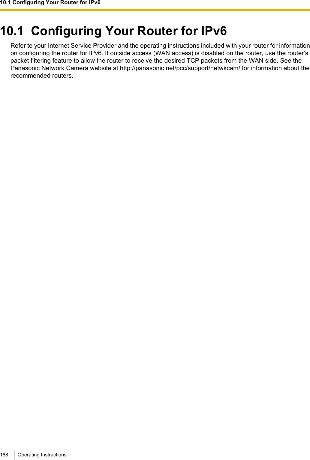 10.1  Configuring Your Router for IPv6Refer to your Internet Service Provider and the operating instructions included with your router for informationon configuring the router for IPv6. If outside access (WAN access) is disabled on the router, use the router’spacket filtering feature to allow the router to receive the desired TCP packets from the WAN side. See thePanasonic Network Camera website at http://panasonic.net/pcc/support/netwkcam/ for information about therecommended routers.188 Operating Instructions10.1 Configuring Your Router for IPv6