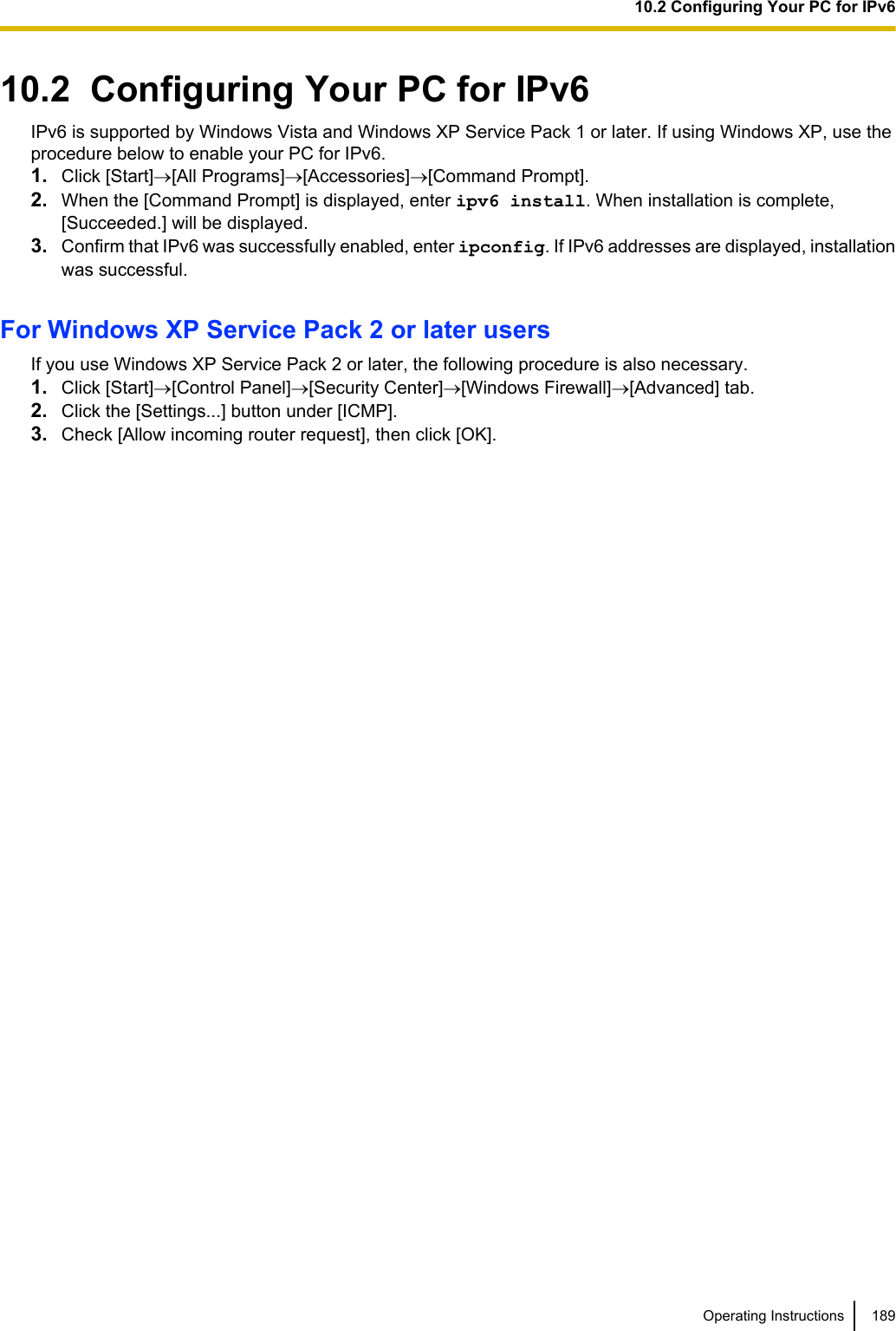 10.2  Configuring Your PC for IPv6IPv6 is supported by Windows Vista and Windows XP Service Pack 1 or later. If using Windows XP, use theprocedure below to enable your PC for IPv6.1. Click [Start]®[All Programs]®[Accessories]®[Command Prompt].2. When the [Command Prompt] is displayed, enter ipv6 install. When installation is complete,[Succeeded.] will be displayed.3. Confirm that IPv6 was successfully enabled, enter ipconfig. If IPv6 addresses are displayed, installationwas successful.For Windows XP Service Pack 2 or later usersIf you use Windows XP Service Pack 2 or later, the following procedure is also necessary.1. Click [Start]®[Control Panel]®[Security Center]®[Windows Firewall]®[Advanced] tab.2. Click the [Settings...] button under [ICMP].3. Check [Allow incoming router request], then click [OK].Operating Instructions 18910.2 Configuring Your PC for IPv6