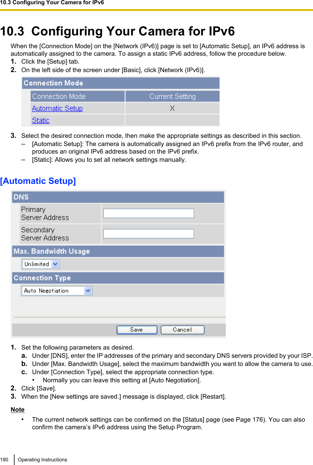 10.3  Configuring Your Camera for IPv6When the [Connection Mode] on the [Network (IPv6)] page is set to [Automatic Setup], an IPv6 address isautomatically assigned to the camera. To assign a static IPv6 address, follow the procedure below.1. Click the [Setup] tab.2. On the left side of the screen under [Basic], click [Network (IPv6)].3. Select the desired connection mode, then make the appropriate settings as described in this section.–[Automatic Setup]: The camera is automatically assigned an IPv6 prefix from the IPv6 router, andproduces an original IPv6 address based on the IPv6 prefix.–[Static]: Allows you to set all network settings manually.[Automatic Setup]1. Set the following parameters as desired.a. Under [DNS], enter the IP addresses of the primary and secondary DNS servers provided by your ISP.b. Under [Max. Bandwidth Usage], select the maximum bandwidth you want to allow the camera to use.c. Under [Connection Type], select the appropriate connection type.•Normally you can leave this setting at [Auto Negotiation].2. Click [Save].3. When the [New settings are saved.] message is displayed, click [Restart].Note•The current network settings can be confirmed on the [Status] page (see Page 176). You can alsoconfirm the camera’s IPv6 address using the Setup Program.190 Operating Instructions10.3 Configuring Your Camera for IPv6