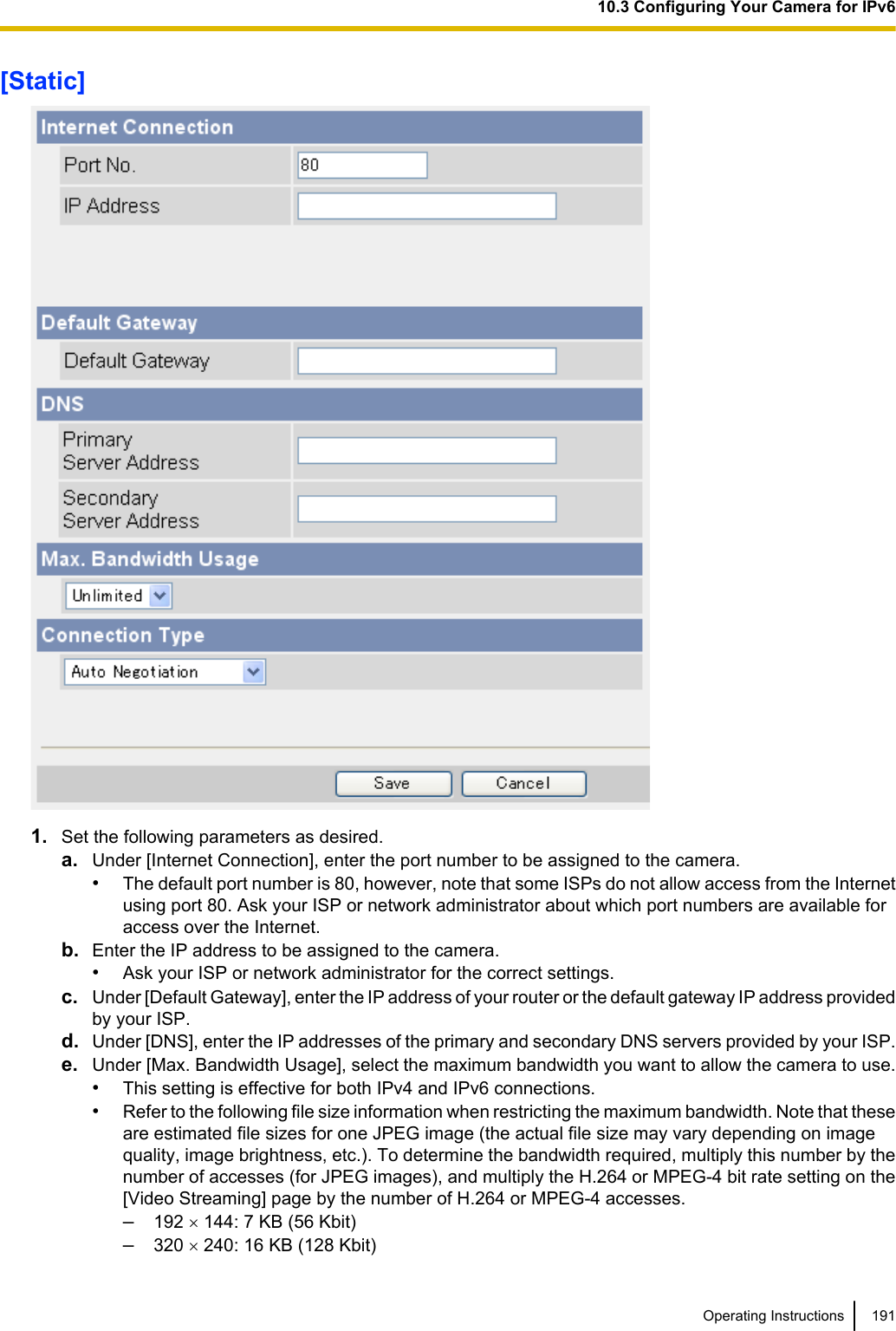 [Static]1. Set the following parameters as desired.a. Under [Internet Connection], enter the port number to be assigned to the camera.•The default port number is 80, however, note that some ISPs do not allow access from the Internetusing port 80. Ask your ISP or network administrator about which port numbers are available foraccess over the Internet.b. Enter the IP address to be assigned to the camera.•Ask your ISP or network administrator for the correct settings.c. Under [Default Gateway], enter the IP address of your router or the default gateway IP address providedby your ISP.d. Under [DNS], enter the IP addresses of the primary and secondary DNS servers provided by your ISP.e. Under [Max. Bandwidth Usage], select the maximum bandwidth you want to allow the camera to use.•This setting is effective for both IPv4 and IPv6 connections.•Refer to the following file size information when restricting the maximum bandwidth. Note that theseare estimated file sizes for one JPEG image (the actual file size may vary depending on imagequality, image brightness, etc.). To determine the bandwidth required, multiply this number by thenumber of accesses (for JPEG images), and multiply the H.264 or MPEG-4 bit rate setting on the[Video Streaming] page by the number of H.264 or MPEG-4 accesses.–192 ´ 144: 7 KB (56 Kbit)–320 ´ 240: 16 KB (128 Kbit)Operating Instructions 19110.3 Configuring Your Camera for IPv6
