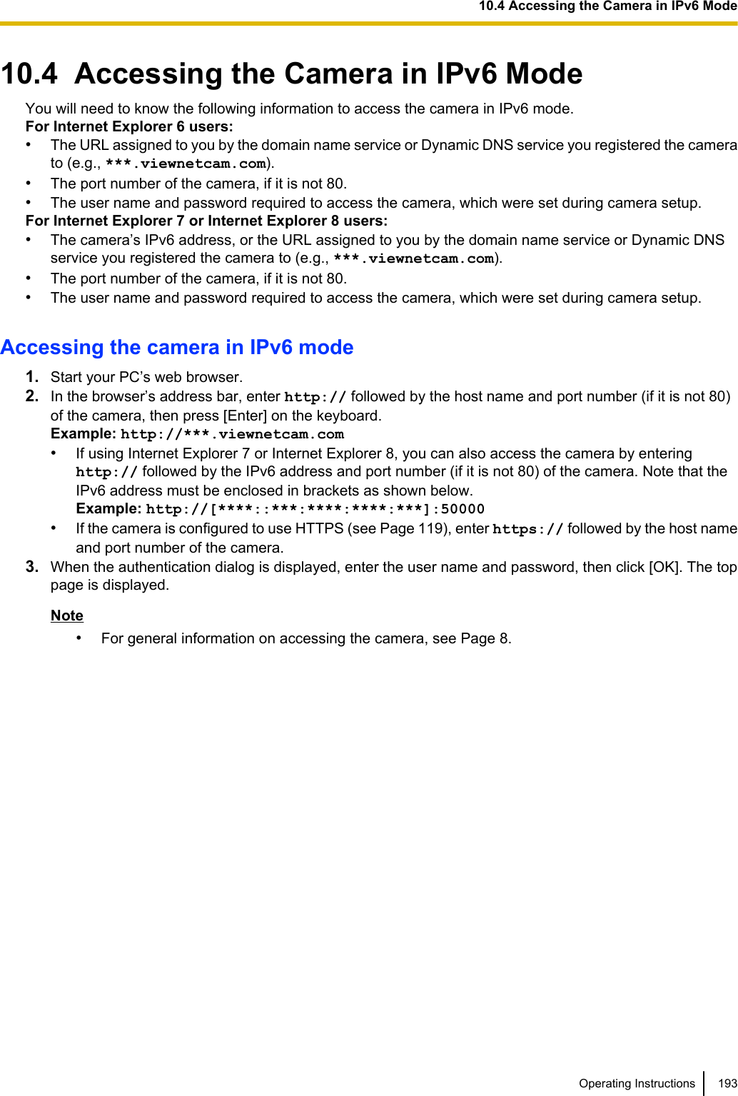 10.4  Accessing the Camera in IPv6 ModeYou will need to know the following information to access the camera in IPv6 mode.For Internet Explorer 6 users:•The URL assigned to you by the domain name service or Dynamic DNS service you registered the camerato (e.g., ***.viewnetcam.com).•The port number of the camera, if it is not 80.•The user name and password required to access the camera, which were set during camera setup.For Internet Explorer 7 or Internet Explorer 8 users:•The camera’s IPv6 address, or the URL assigned to you by the domain name service or Dynamic DNSservice you registered the camera to (e.g., ***.viewnetcam.com).•The port number of the camera, if it is not 80.•The user name and password required to access the camera, which were set during camera setup.Accessing the camera in IPv6 mode1. Start your PC’s web browser.2. In the browser’s address bar, enter http:// followed by the host name and port number (if it is not 80)of the camera, then press [Enter] on the keyboard.Example: http://***.viewnetcam.com•If using Internet Explorer 7 or Internet Explorer 8, you can also access the camera by enteringhttp:// followed by the IPv6 address and port number (if it is not 80) of the camera. Note that theIPv6 address must be enclosed in brackets as shown below.Example: http://[****::***:****:****:***]:50000•If the camera is configured to use HTTPS (see Page 119), enter https:// followed by the host nameand port number of the camera.3. When the authentication dialog is displayed, enter the user name and password, then click [OK]. The toppage is displayed.Note•For general information on accessing the camera, see Page 8.Operating Instructions 19310.4 Accessing the Camera in IPv6 Mode