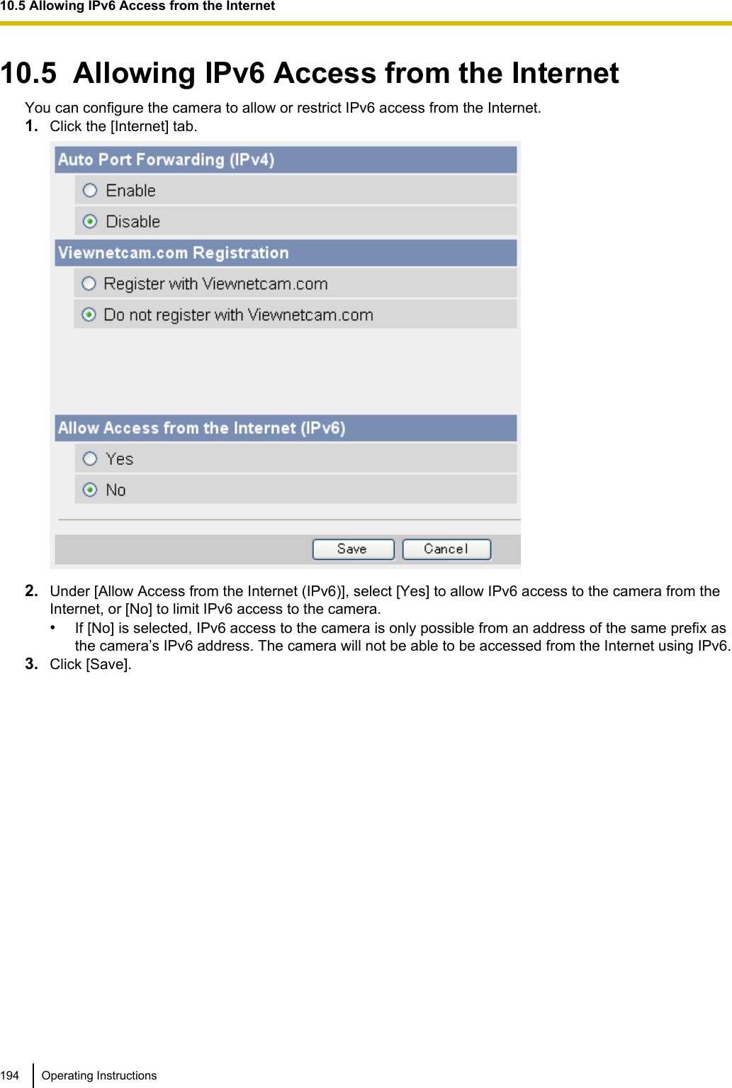 10.5  Allowing IPv6 Access from the InternetYou can configure the camera to allow or restrict IPv6 access from the Internet.1. Click the [Internet] tab.2. Under [Allow Access from the Internet (IPv6)], select [Yes] to allow IPv6 access to the camera from theInternet, or [No] to limit IPv6 access to the camera.•If [No] is selected, IPv6 access to the camera is only possible from an address of the same prefix asthe camera’s IPv6 address. The camera will not be able to be accessed from the Internet using IPv6.3. Click [Save].194 Operating Instructions10.5 Allowing IPv6 Access from the Internet