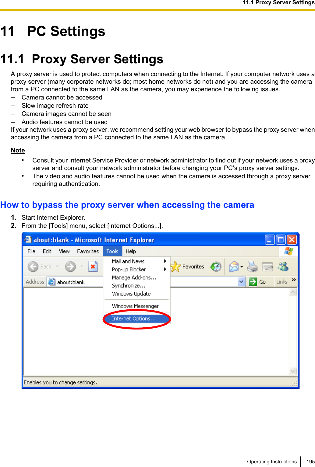 11   PC Settings11.1  Proxy Server SettingsA proxy server is used to protect computers when connecting to the Internet. If your computer network uses aproxy server (many corporate networks do; most home networks do not) and you are accessing the camerafrom a PC connected to the same LAN as the camera, you may experience the following issues.–Camera cannot be accessed–Slow image refresh rate–Camera images cannot be seen–Audio features cannot be usedIf your network uses a proxy server, we recommend setting your web browser to bypass the proxy server whenaccessing the camera from a PC connected to the same LAN as the camera.Note•Consult your Internet Service Provider or network administrator to find out if your network uses a proxyserver and consult your network administrator before changing your PC’s proxy server settings.•The video and audio features cannot be used when the camera is accessed through a proxy serverrequiring authentication.How to bypass the proxy server when accessing the camera1. Start Internet Explorer.2. From the [Tools] menu, select [Internet Options...].Operating Instructions 19511.1 Proxy Server Settings