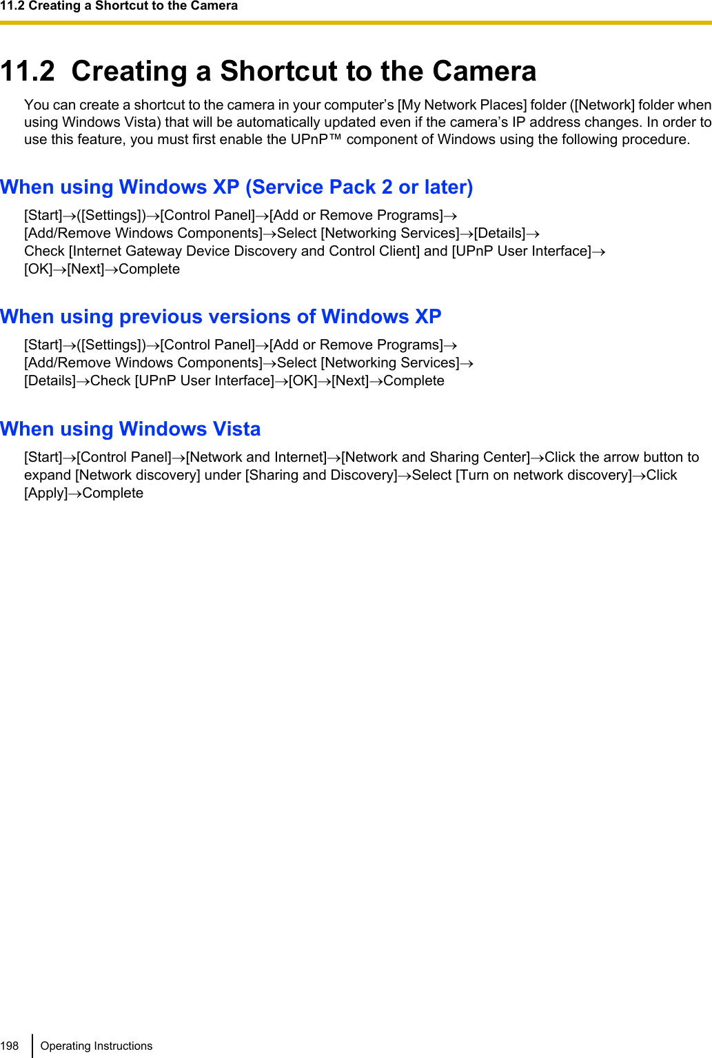 11.2  Creating a Shortcut to the CameraYou can create a shortcut to the camera in your computer’s [My Network Places] folder ([Network] folder whenusing Windows Vista) that will be automatically updated even if the camera’s IP address changes. In order touse this feature, you must first enable the UPnP™ component of Windows using the following procedure.When using Windows XP (Service Pack 2 or later)[Start]®([Settings])®[Control Panel]®[Add or Remove Programs]®[Add/Remove Windows Components]®Select [Networking Services]®[Details]®Check [Internet Gateway Device Discovery and Control Client] and [UPnP User Interface]®[OK]®[Next]®CompleteWhen using previous versions of Windows XP[Start]®([Settings])®[Control Panel]®[Add or Remove Programs]®[Add/Remove Windows Components]®Select [Networking Services]®[Details]®Check [UPnP User Interface]®[OK]®[Next]®CompleteWhen using Windows Vista[Start]®[Control Panel]®[Network and Internet]®[Network and Sharing Center]®Click the arrow button toexpand [Network discovery] under [Sharing and Discovery]®Select [Turn on network discovery]®Click[Apply]®Complete198 Operating Instructions11.2 Creating a Shortcut to the Camera