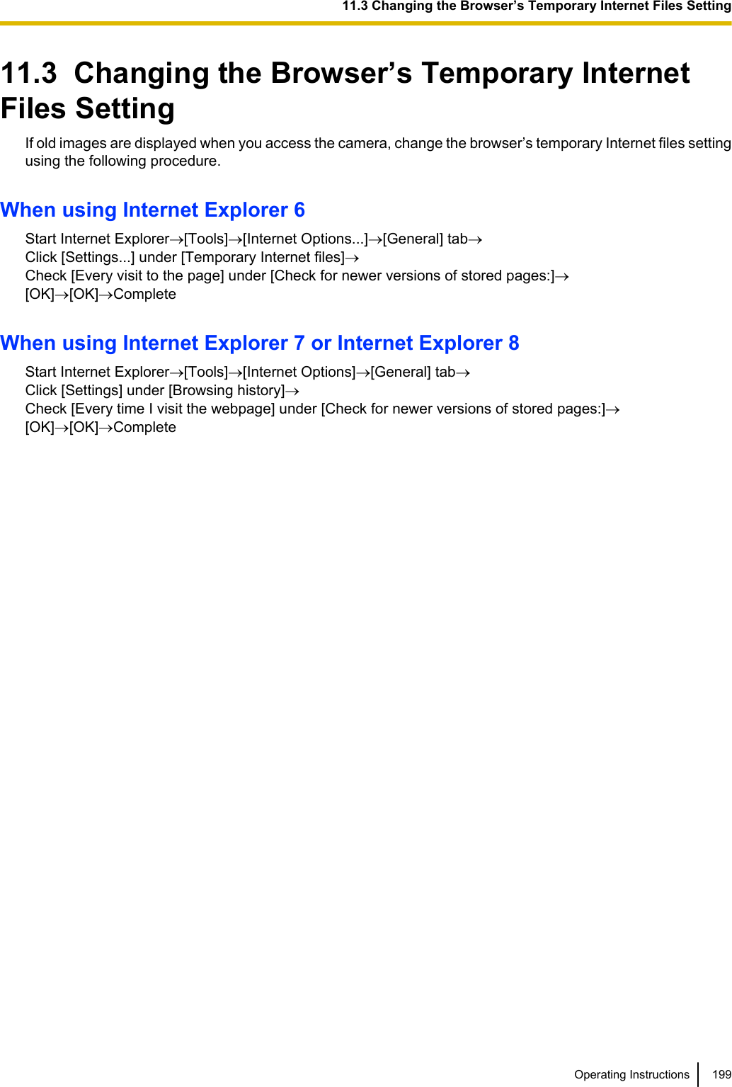 11.3  Changing the Browser’s Temporary InternetFiles SettingIf old images are displayed when you access the camera, change the browser’s temporary Internet files settingusing the following procedure.When using Internet Explorer 6Start Internet Explorer®[Tools]®[Internet Options...]®[General] tab®Click [Settings...] under [Temporary Internet files]®Check [Every visit to the page] under [Check for newer versions of stored pages:]®[OK]®[OK]®CompleteWhen using Internet Explorer 7 or Internet Explorer 8Start Internet Explorer®[Tools]®[Internet Options]®[General] tab®Click [Settings] under [Browsing history]®Check [Every time I visit the webpage] under [Check for newer versions of stored pages:]®[OK]®[OK]®CompleteOperating Instructions 19911.3 Changing the Browser’s Temporary Internet Files Setting