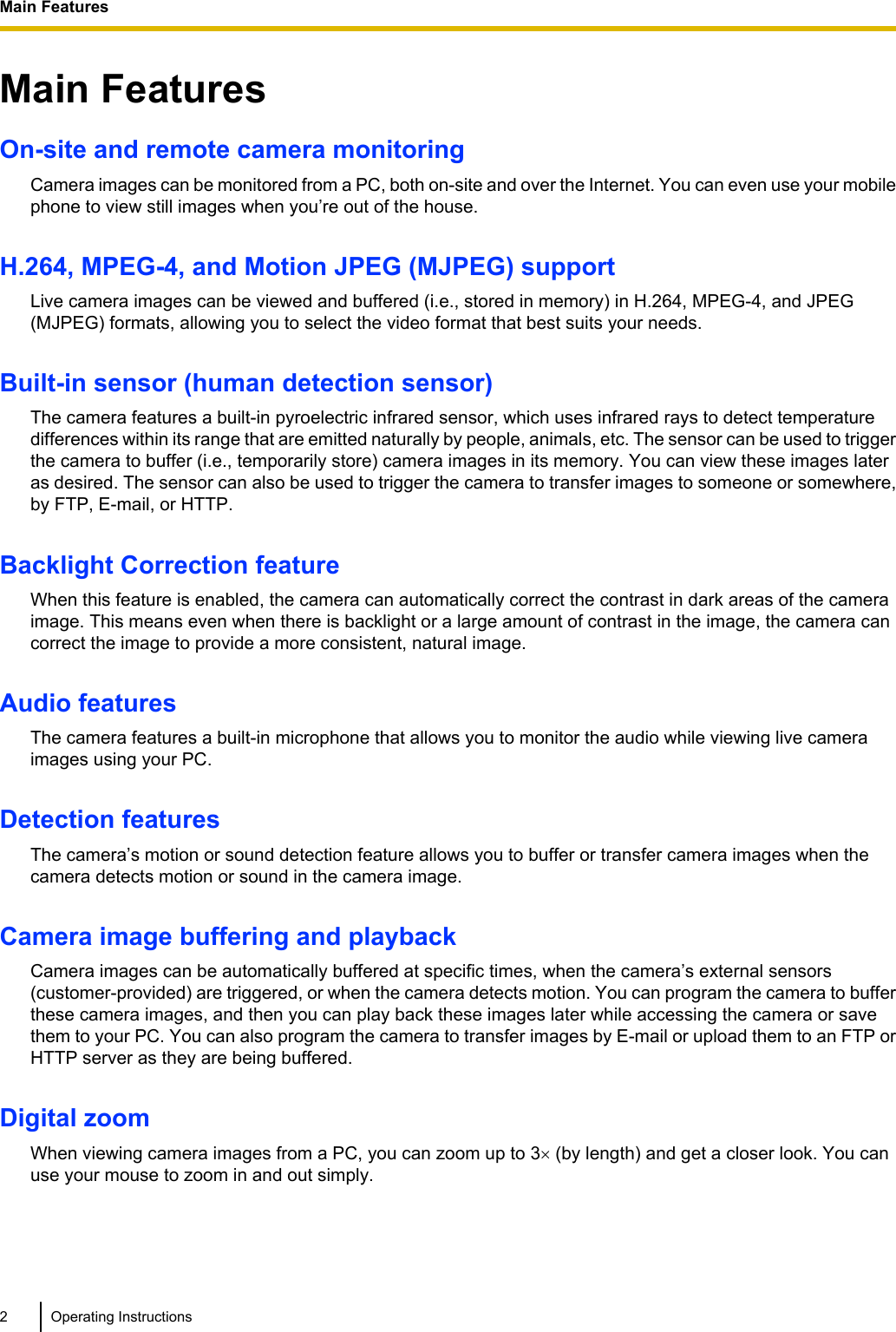 Main FeaturesOn-site and remote camera monitoringCamera images can be monitored from a PC, both on-site and over the Internet. You can even use your mobilephone to view still images when you’re out of the house.H.264, MPEG-4, and Motion JPEG (MJPEG) supportLive camera images can be viewed and buffered (i.e., stored in memory) in H.264, MPEG-4, and JPEG(MJPEG) formats, allowing you to select the video format that best suits your needs.Built-in sensor (human detection sensor)The camera features a built-in pyroelectric infrared sensor, which uses infrared rays to detect temperaturedifferences within its range that are emitted naturally by people, animals, etc. The sensor can be used to triggerthe camera to buffer (i.e., temporarily store) camera images in its memory. You can view these images lateras desired. The sensor can also be used to trigger the camera to transfer images to someone or somewhere,by FTP, E-mail, or HTTP.Backlight Correction featureWhen this feature is enabled, the camera can automatically correct the contrast in dark areas of the cameraimage. This means even when there is backlight or a large amount of contrast in the image, the camera cancorrect the image to provide a more consistent, natural image.Audio featuresThe camera features a built-in microphone that allows you to monitor the audio while viewing live cameraimages using your PC.Detection featuresThe camera’s motion or sound detection feature allows you to buffer or transfer camera images when thecamera detects motion or sound in the camera image.Camera image buffering and playbackCamera images can be automatically buffered at specific times, when the camera’s external sensors(customer-provided) are triggered, or when the camera detects motion. You can program the camera to bufferthese camera images, and then you can play back these images later while accessing the camera or savethem to your PC. You can also program the camera to transfer images by E-mail or upload them to an FTP orHTTP server as they are being buffered.Digital zoomWhen viewing camera images from a PC, you can zoom up to 3´ (by length) and get a closer look. You canuse your mouse to zoom in and out simply.2 Operating InstructionsMain Features