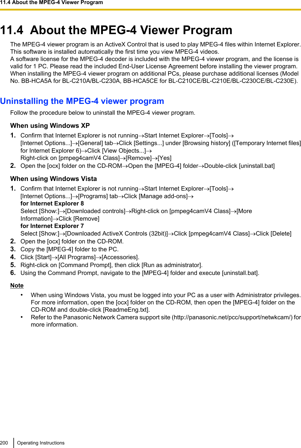 11.4  About the MPEG-4 Viewer ProgramThe MPEG-4 viewer program is an ActiveX Control that is used to play MPEG-4 files within Internet Explorer.This software is installed automatically the first time you view MPEG-4 videos.A software license for the MPEG-4 decoder is included with the MPEG-4 viewer program, and the license isvalid for 1 PC. Please read the included End-User License Agreement before installing the viewer program.When installing the MPEG-4 viewer program on additional PCs, please purchase additional licenses (ModelNo. BB-HCA5A for BL-C210A/BL-C230A, BB-HCA5CE for BL-C210CE/BL-C210E/BL-C230CE/BL-C230E).Uninstalling the MPEG-4 viewer programFollow the procedure below to uninstall the MPEG-4 viewer program.When using Windows XP1. Confirm that Internet Explorer is not running®Start Internet Explorer®[Tools]®[Internet Options...]®[General] tab®Click [Settings...] under [Browsing history] ([Temporary Internet files]for Internet Explorer 6)®Click [View Objects...]®Right-click on [pmpeg4camV4 Class]®[Remove]®[Yes]2. Open the [ocx] folder on the CD-ROM®Open the [MPEG-4] folder®Double-click [uninstall.bat]When using Windows Vista1. Confirm that Internet Explorer is not running®Start Internet Explorer®[Tools]®[Internet Options...]®[Programs] tab®Click [Manage add-ons]®for Internet Explorer 8Select [Show:]®[Downloaded controls]®Right-click on [pmpeg4camV4 Class]®[MoreInformation]®Click [Remove]for Internet Explorer 7Select [Show:]®[Downloaded ActiveX Controls (32bit)]®Click [pmpeg4camV4 Class]®Click [Delete]2. Open the [ocx] folder on the CD-ROM.3. Copy the [MPEG-4] folder to the PC.4. Click [Start]®[All Programs]®[Accessories].5. Right-click on [Command Prompt], then click [Run as administrator].6. Using the Command Prompt, navigate to the [MPEG-4] folder and execute [uninstall.bat].Note•When using Windows Vista, you must be logged into your PC as a user with Administrator privileges.For more information, open the [ocx] folder on the CD-ROM, then open the [MPEG-4] folder on theCD-ROM and double-click [ReadmeEng.txt].•Refer to the Panasonic Network Camera support site (http://panasonic.net/pcc/support/netwkcam/) formore information.200 Operating Instructions11.4 About the MPEG-4 Viewer Program