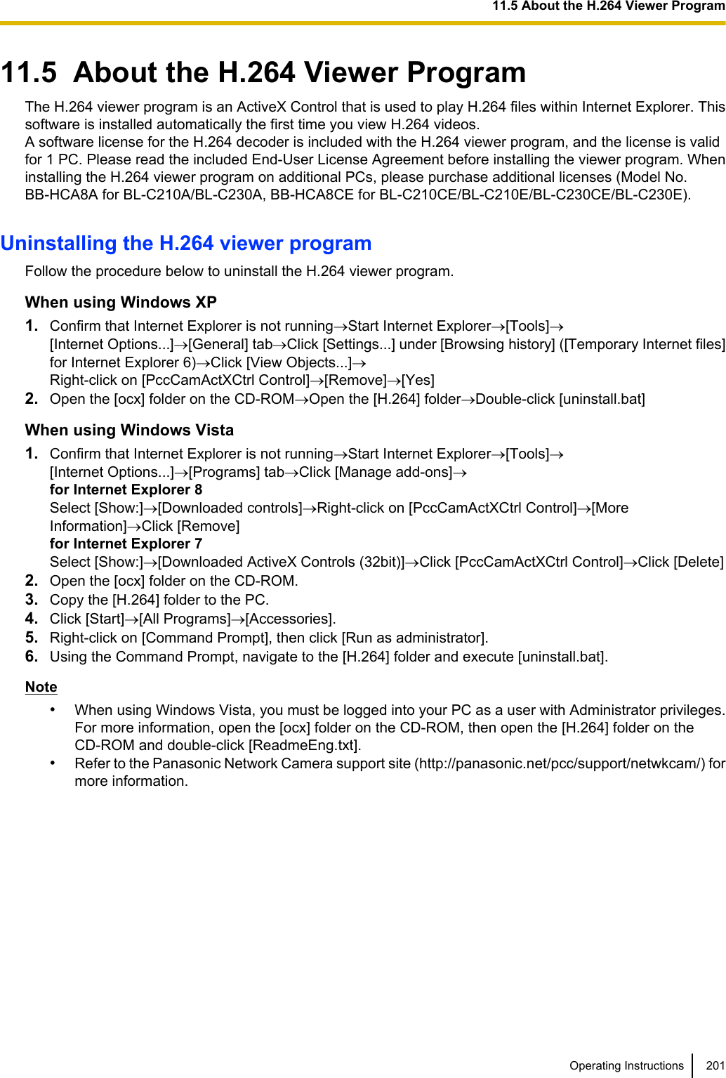 11.5  About the H.264 Viewer ProgramThe H.264 viewer program is an ActiveX Control that is used to play H.264 files within Internet Explorer. Thissoftware is installed automatically the first time you view H.264 videos.A software license for the H.264 decoder is included with the H.264 viewer program, and the license is validfor 1 PC. Please read the included End-User License Agreement before installing the viewer program. Wheninstalling the H.264 viewer program on additional PCs, please purchase additional licenses (Model No.BB-HCA8A for BL-C210A/BL-C230A, BB-HCA8CE for BL-C210CE/BL-C210E/BL-C230CE/BL-C230E).Uninstalling the H.264 viewer programFollow the procedure below to uninstall the H.264 viewer program.When using Windows XP1. Confirm that Internet Explorer is not running®Start Internet Explorer®[Tools]®[Internet Options...]®[General] tab®Click [Settings...] under [Browsing history] ([Temporary Internet files]for Internet Explorer 6)®Click [View Objects...]®Right-click on [PccCamActXCtrl Control]®[Remove]®[Yes]2. Open the [ocx] folder on the CD-ROM®Open the [H.264] folder®Double-click [uninstall.bat]When using Windows Vista1. Confirm that Internet Explorer is not running®Start Internet Explorer®[Tools]®[Internet Options...]®[Programs] tab®Click [Manage add-ons]®for Internet Explorer 8Select [Show:]®[Downloaded controls]®Right-click on [PccCamActXCtrl Control]®[MoreInformation]®Click [Remove]for Internet Explorer 7Select [Show:]®[Downloaded ActiveX Controls (32bit)]®Click [PccCamActXCtrl Control]®Click [Delete]2. Open the [ocx] folder on the CD-ROM.3. Copy the [H.264] folder to the PC.4. Click [Start]®[All Programs]®[Accessories].5. Right-click on [Command Prompt], then click [Run as administrator].6. Using the Command Prompt, navigate to the [H.264] folder and execute [uninstall.bat].Note•When using Windows Vista, you must be logged into your PC as a user with Administrator privileges.For more information, open the [ocx] folder on the CD-ROM, then open the [H.264] folder on theCD-ROM and double-click [ReadmeEng.txt].•Refer to the Panasonic Network Camera support site (http://panasonic.net/pcc/support/netwkcam/) formore information.Operating Instructions 20111.5 About the H.264 Viewer Program