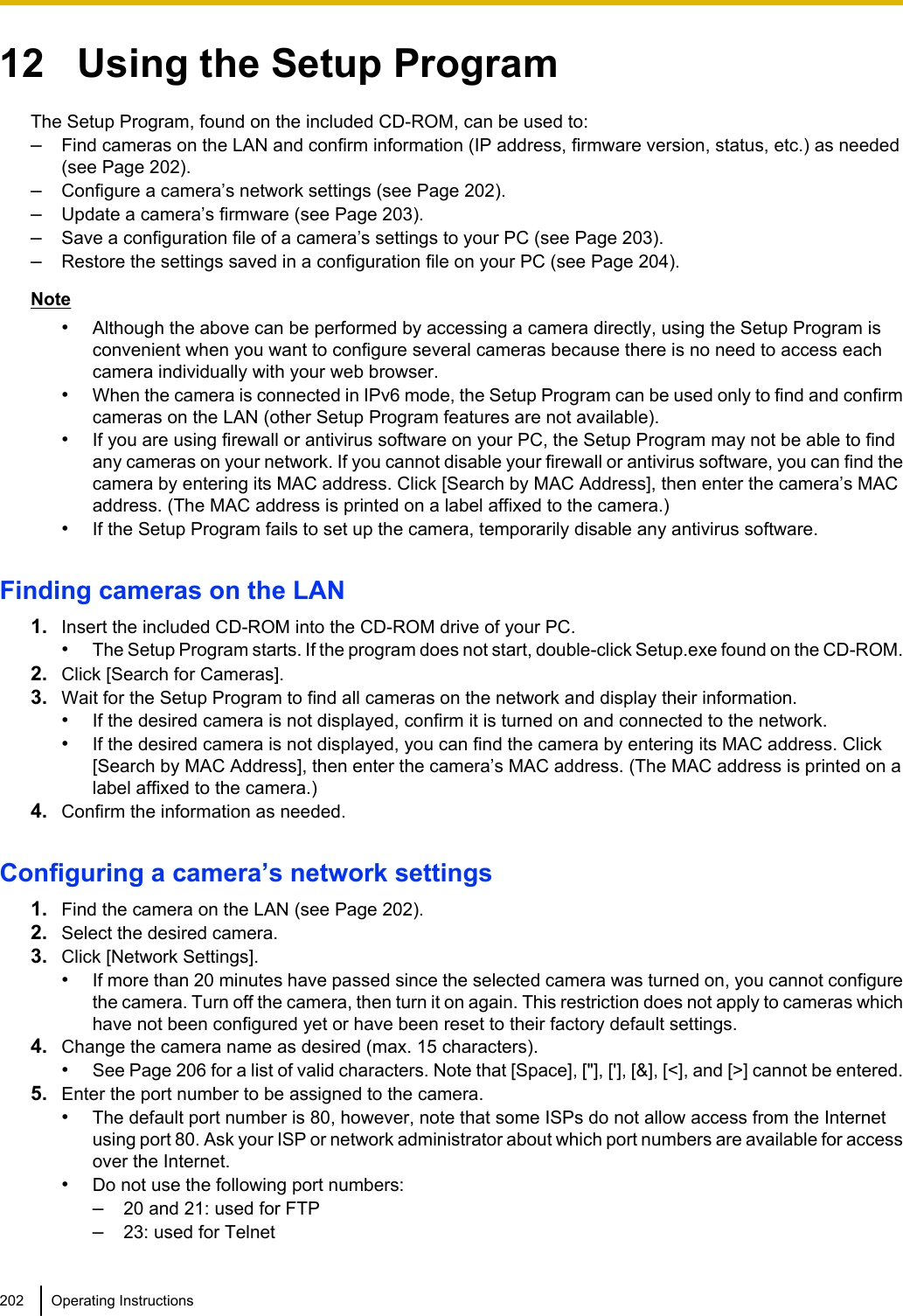 12   Using the Setup ProgramThe Setup Program, found on the included CD-ROM, can be used to:–Find cameras on the LAN and confirm information (IP address, firmware version, status, etc.) as needed(see Page 202).–Configure a camera’s network settings (see Page 202).–Update a camera’s firmware (see Page 203).–Save a configuration file of a camera’s settings to your PC (see Page 203).–Restore the settings saved in a configuration file on your PC (see Page 204).Note•Although the above can be performed by accessing a camera directly, using the Setup Program isconvenient when you want to configure several cameras because there is no need to access eachcamera individually with your web browser.•When the camera is connected in IPv6 mode, the Setup Program can be used only to find and confirmcameras on the LAN (other Setup Program features are not available).•If you are using firewall or antivirus software on your PC, the Setup Program may not be able to findany cameras on your network. If you cannot disable your firewall or antivirus software, you can find thecamera by entering its MAC address. Click [Search by MAC Address], then enter the camera’s MACaddress. (The MAC address is printed on a label affixed to the camera.)•If the Setup Program fails to set up the camera, temporarily disable any antivirus software.Finding cameras on the LAN1. Insert the included CD-ROM into the CD-ROM drive of your PC.•The Setup Program starts. If the program does not start, double-click Setup.exe found on the CD-ROM.2. Click [Search for Cameras].3. Wait for the Setup Program to find all cameras on the network and display their information.•If the desired camera is not displayed, confirm it is turned on and connected to the network.•If the desired camera is not displayed, you can find the camera by entering its MAC address. Click[Search by MAC Address], then enter the camera’s MAC address. (The MAC address is printed on alabel affixed to the camera.)4. Confirm the information as needed.Configuring a camera’s network settings1. Find the camera on the LAN (see Page 202).2. Select the desired camera.3. Click [Network Settings].•If more than 20 minutes have passed since the selected camera was turned on, you cannot configurethe camera. Turn off the camera, then turn it on again. This restriction does not apply to cameras whichhave not been configured yet or have been reset to their factory default settings.4. Change the camera name as desired (max. 15 characters).•See Page 206 for a list of valid characters. Note that [Space], [&quot;], [&apos;], [&amp;], [&lt;], and [&gt;] cannot be entered.5. Enter the port number to be assigned to the camera.•The default port number is 80, however, note that some ISPs do not allow access from the Internetusing port 80. Ask your ISP or network administrator about which port numbers are available for accessover the Internet.•Do not use the following port numbers:–20 and 21: used for FTP–23: used for Telnet202 Operating Instructions