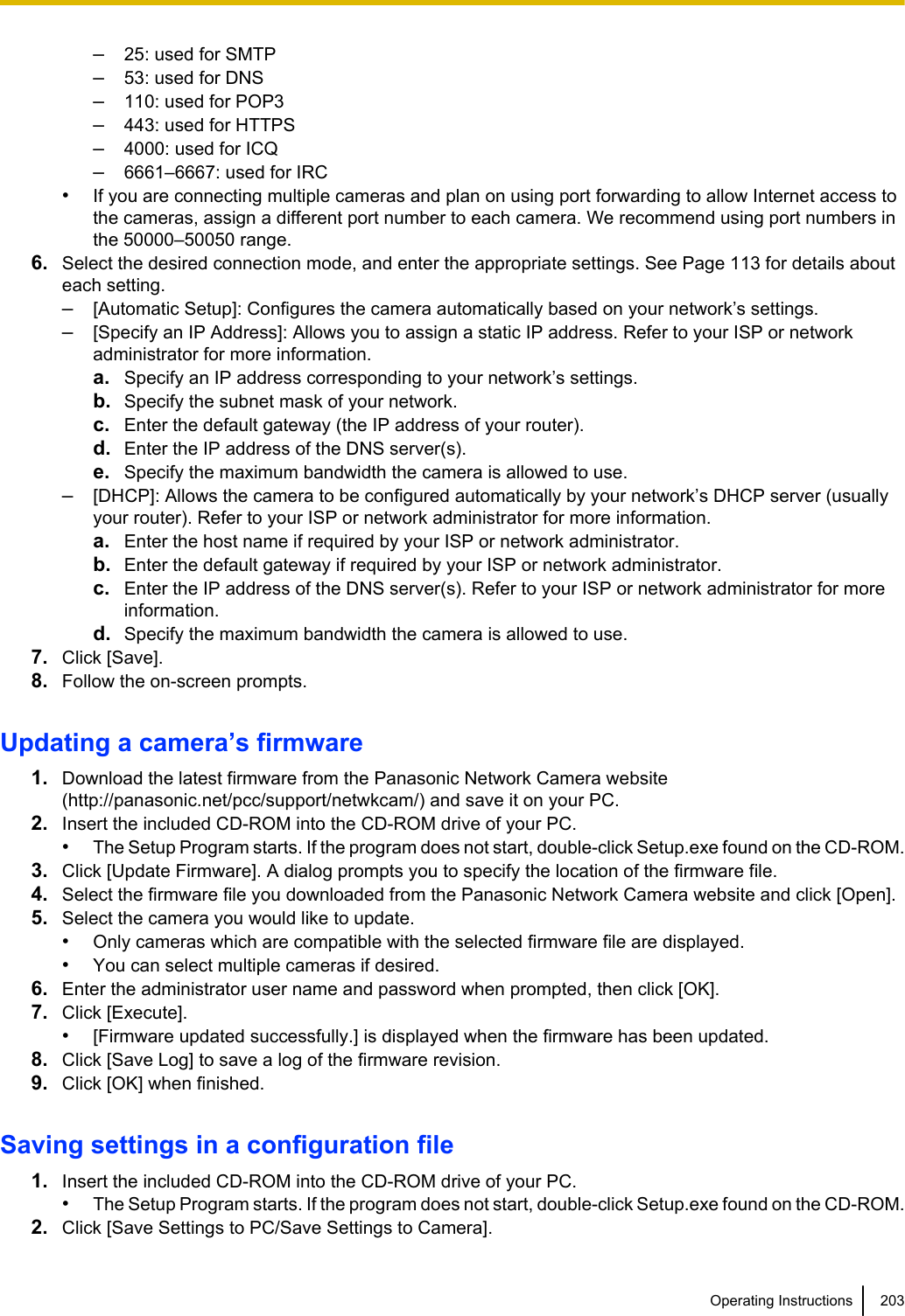 –25: used for SMTP–53: used for DNS–110: used for POP3–443: used for HTTPS–4000: used for ICQ–6661–6667: used for IRC•If you are connecting multiple cameras and plan on using port forwarding to allow Internet access tothe cameras, assign a different port number to each camera. We recommend using port numbers inthe 50000–50050 range.6. Select the desired connection mode, and enter the appropriate settings. See Page 113 for details abouteach setting.–[Automatic Setup]: Configures the camera automatically based on your network’s settings.–[Specify an IP Address]: Allows you to assign a static IP address. Refer to your ISP or networkadministrator for more information.a. Specify an IP address corresponding to your network’s settings.b. Specify the subnet mask of your network.c. Enter the default gateway (the IP address of your router).d. Enter the IP address of the DNS server(s).e. Specify the maximum bandwidth the camera is allowed to use.–[DHCP]: Allows the camera to be configured automatically by your network’s DHCP server (usuallyyour router). Refer to your ISP or network administrator for more information.a. Enter the host name if required by your ISP or network administrator.b. Enter the default gateway if required by your ISP or network administrator.c. Enter the IP address of the DNS server(s). Refer to your ISP or network administrator for moreinformation.d. Specify the maximum bandwidth the camera is allowed to use.7. Click [Save].8. Follow the on-screen prompts.Updating a camera’s firmware1. Download the latest firmware from the Panasonic Network Camera website(http://panasonic.net/pcc/support/netwkcam/) and save it on your PC.2. Insert the included CD-ROM into the CD-ROM drive of your PC.•The Setup Program starts. If the program does not start, double-click Setup.exe found on the CD-ROM.3. Click [Update Firmware]. A dialog prompts you to specify the location of the firmware file.4. Select the firmware file you downloaded from the Panasonic Network Camera website and click [Open].5. Select the camera you would like to update.•Only cameras which are compatible with the selected firmware file are displayed.•You can select multiple cameras if desired.6. Enter the administrator user name and password when prompted, then click [OK].7. Click [Execute].•[Firmware updated successfully.] is displayed when the firmware has been updated.8. Click [Save Log] to save a log of the firmware revision.9. Click [OK] when finished.Saving settings in a configuration file1. Insert the included CD-ROM into the CD-ROM drive of your PC.•The Setup Program starts. If the program does not start, double-click Setup.exe found on the CD-ROM.2. Click [Save Settings to PC/Save Settings to Camera].Operating Instructions 203