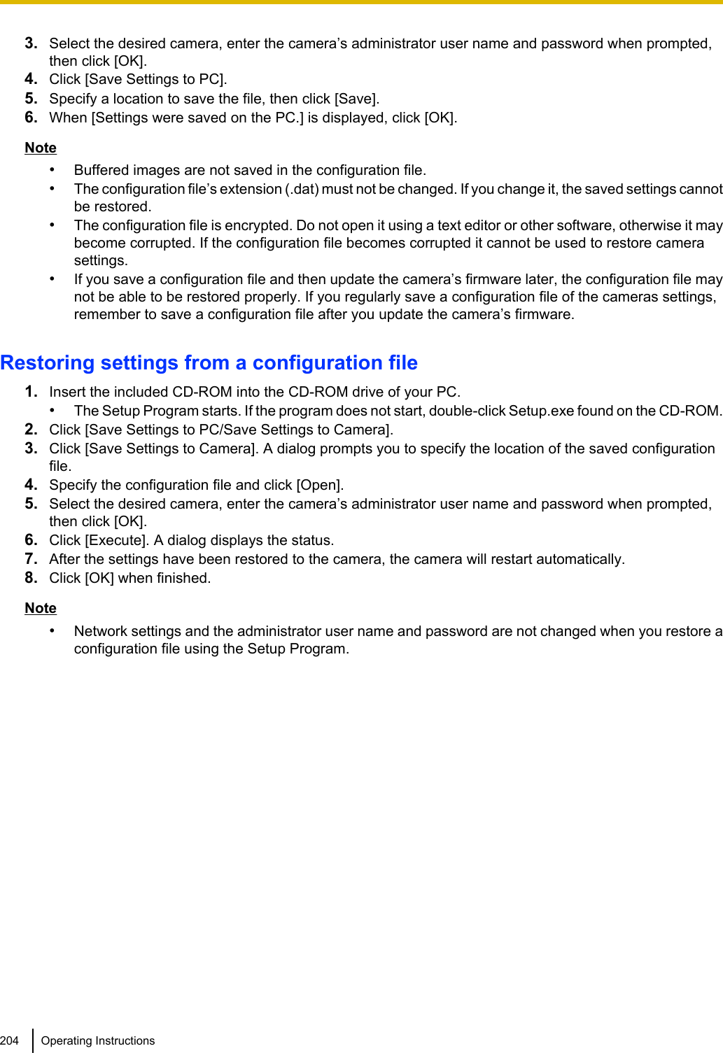 3. Select the desired camera, enter the camera’s administrator user name and password when prompted,then click [OK].4. Click [Save Settings to PC].5. Specify a location to save the file, then click [Save].6. When [Settings were saved on the PC.] is displayed, click [OK].Note•Buffered images are not saved in the configuration file.•The configuration file’s extension (.dat) must not be changed. If you change it, the saved settings cannotbe restored.•The configuration file is encrypted. Do not open it using a text editor or other software, otherwise it maybecome corrupted. If the configuration file becomes corrupted it cannot be used to restore camerasettings.•If you save a configuration file and then update the camera’s firmware later, the configuration file maynot be able to be restored properly. If you regularly save a configuration file of the cameras settings,remember to save a configuration file after you update the camera’s firmware.Restoring settings from a configuration file1. Insert the included CD-ROM into the CD-ROM drive of your PC.•The Setup Program starts. If the program does not start, double-click Setup.exe found on the CD-ROM.2. Click [Save Settings to PC/Save Settings to Camera].3. Click [Save Settings to Camera]. A dialog prompts you to specify the location of the saved configurationfile.4. Specify the configuration file and click [Open].5. Select the desired camera, enter the camera’s administrator user name and password when prompted,then click [OK].6. Click [Execute]. A dialog displays the status.7. After the settings have been restored to the camera, the camera will restart automatically.8. Click [OK] when finished.Note•Network settings and the administrator user name and password are not changed when you restore aconfiguration file using the Setup Program.204 Operating Instructions