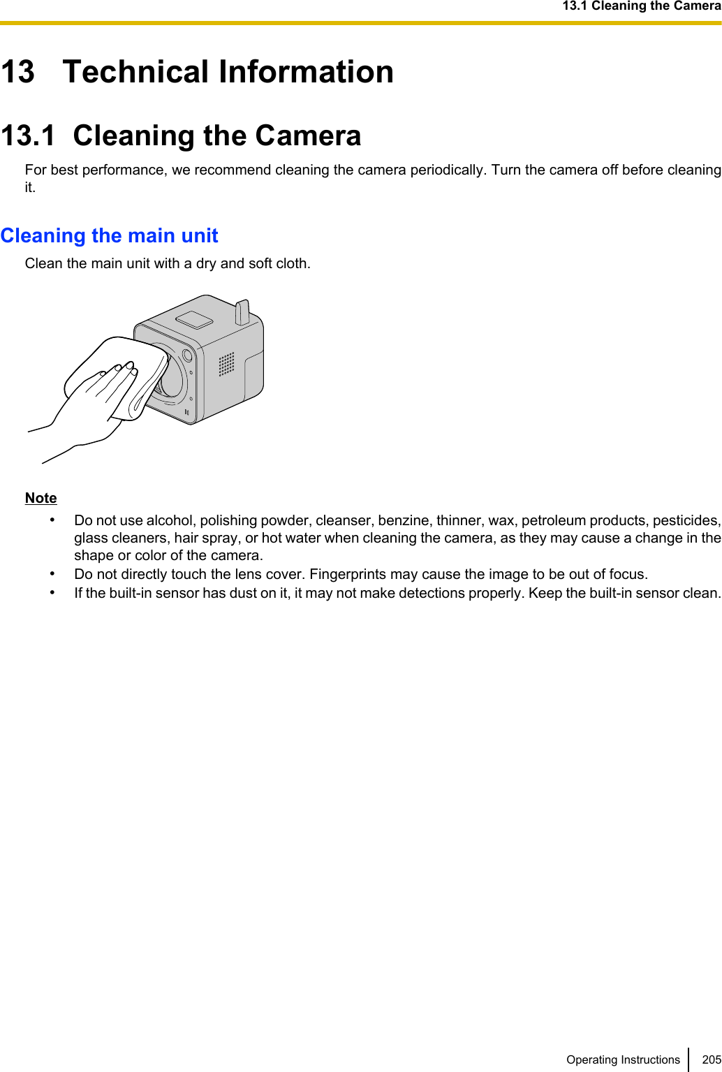 13   Technical Information13.1  Cleaning the CameraFor best performance, we recommend cleaning the camera periodically. Turn the camera off before cleaningit.Cleaning the main unitClean the main unit with a dry and soft cloth.Note•Do not use alcohol, polishing powder, cleanser, benzine, thinner, wax, petroleum products, pesticides,glass cleaners, hair spray, or hot water when cleaning the camera, as they may cause a change in theshape or color of the camera.•Do not directly touch the lens cover. Fingerprints may cause the image to be out of focus.•If the built-in sensor has dust on it, it may not make detections properly. Keep the built-in sensor clean.Operating Instructions 20513.1 Cleaning the Camera