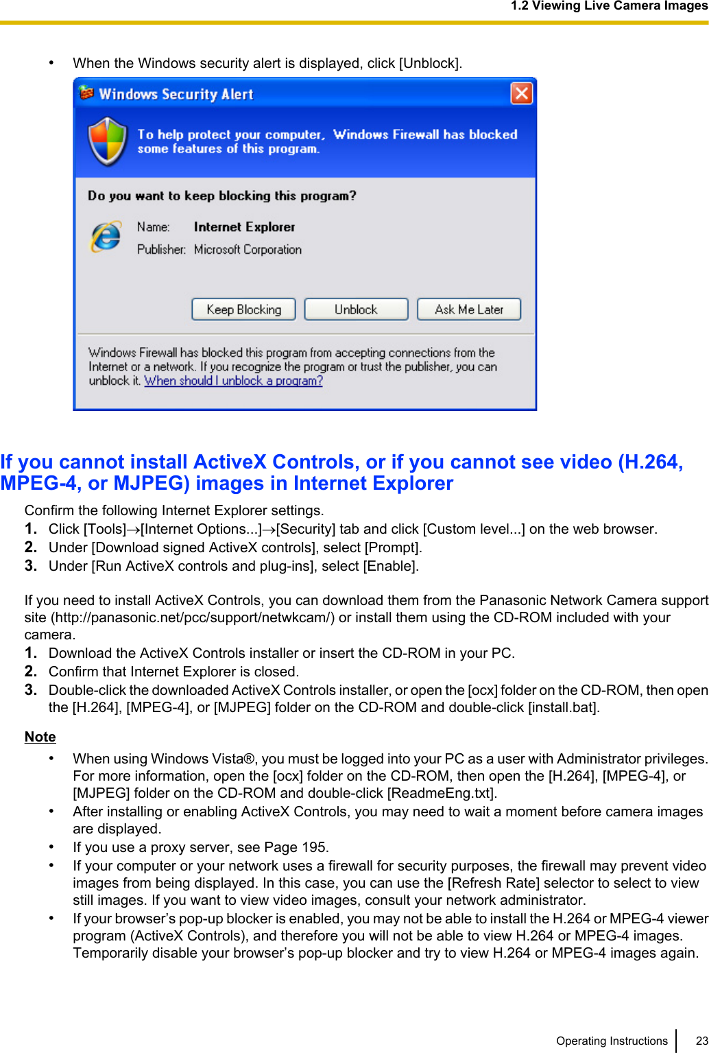 •When the Windows security alert is displayed, click [Unblock].If you cannot install ActiveX Controls, or if you cannot see video (H.264,MPEG-4, or MJPEG) images in Internet ExplorerConfirm the following Internet Explorer settings.1. Click [Tools]®[Internet Options...]®[Security] tab and click [Custom level...] on the web browser.2. Under [Download signed ActiveX controls], select [Prompt].3. Under [Run ActiveX controls and plug-ins], select [Enable].If you need to install ActiveX Controls, you can download them from the Panasonic Network Camera supportsite (http://panasonic.net/pcc/support/netwkcam/) or install them using the CD-ROM included with yourcamera.1. Download the ActiveX Controls installer or insert the CD-ROM in your PC.2. Confirm that Internet Explorer is closed.3. Double-click the downloaded ActiveX Controls installer, or open the [ocx] folder on the CD-ROM, then openthe [H.264], [MPEG-4], or [MJPEG] folder on the CD-ROM and double-click [install.bat].Note•When using Windows Vista®, you must be logged into your PC as a user with Administrator privileges.For more information, open the [ocx] folder on the CD-ROM, then open the [H.264], [MPEG-4], or[MJPEG] folder on the CD-ROM and double-click [ReadmeEng.txt].•After installing or enabling ActiveX Controls, you may need to wait a moment before camera imagesare displayed.•If you use a proxy server, see Page 195.•If your computer or your network uses a firewall for security purposes, the firewall may prevent videoimages from being displayed. In this case, you can use the [Refresh Rate] selector to select to viewstill images. If you want to view video images, consult your network administrator.•If your browser’s pop-up blocker is enabled, you may not be able to install the H.264 or MPEG-4 viewerprogram (ActiveX Controls), and therefore you will not be able to view H.264 or MPEG-4 images.Temporarily disable your browser’s pop-up blocker and try to view H.264 or MPEG-4 images again.Operating Instructions 231.2 Viewing Live Camera Images