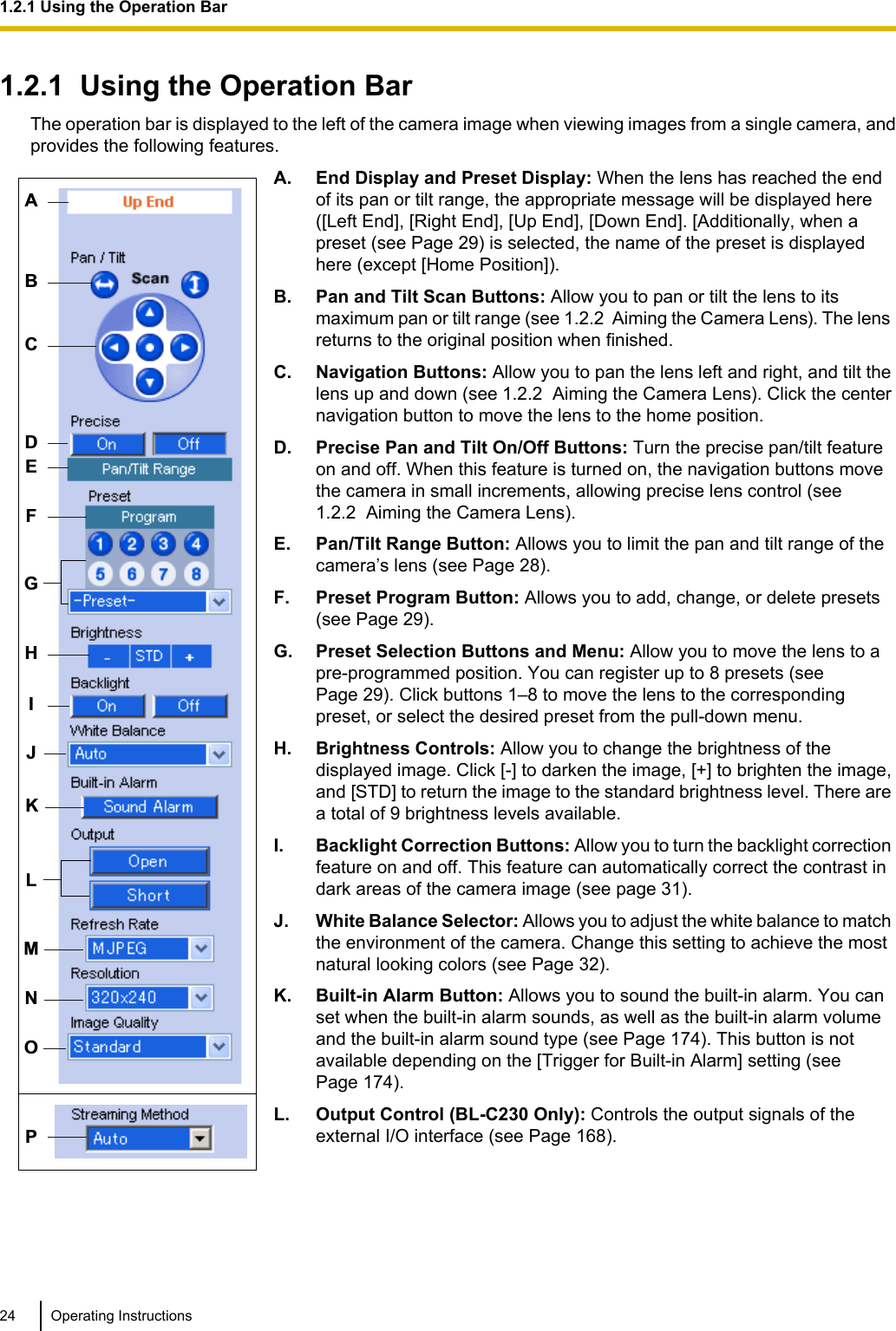 1.2.1  Using the Operation BarThe operation bar is displayed to the left of the camera image when viewing images from a single camera, andprovides the following features.ABCFMNOHIEPGLJDKA. End Display and Preset Display: When the lens has reached the endof its pan or tilt range, the appropriate message will be displayed here([Left End], [Right End], [Up End], [Down End]. [Additionally, when apreset (see Page 29) is selected, the name of the preset is displayedhere (except [Home Position]).B. Pan and Tilt Scan Buttons: Allow you to pan or tilt the lens to itsmaximum pan or tilt range (see 1.2.2  Aiming the Camera Lens). The lensreturns to the original position when finished.C. Navigation Buttons: Allow you to pan the lens left and right, and tilt thelens up and down (see 1.2.2  Aiming the Camera Lens). Click the centernavigation button to move the lens to the home position.D. Precise Pan and Tilt On/Off Buttons: Turn the precise pan/tilt featureon and off. When this feature is turned on, the navigation buttons movethe camera in small increments, allowing precise lens control (see1.2.2  Aiming the Camera Lens).E. Pan/Tilt Range Button: Allows you to limit the pan and tilt range of thecamera’s lens (see Page 28).F. Preset Program Button: Allows you to add, change, or delete presets(see Page 29).G. Preset Selection Buttons and Menu: Allow you to move the lens to apre-programmed position. You can register up to 8 presets (seePage 29). Click buttons 1–8 to move the lens to the correspondingpreset, or select the desired preset from the pull-down menu.H. Brightness Controls: Allow you to change the brightness of thedisplayed image. Click [-] to darken the image, [+] to brighten the image,and [STD] to return the image to the standard brightness level. There area total of 9 brightness levels available.I. Backlight Correction Buttons: Allow you to turn the backlight correctionfeature on and off. This feature can automatically correct the contrast indark areas of the camera image (see page 31).J. White Balance Selector: Allows you to adjust the white balance to matchthe environment of the camera. Change this setting to achieve the mostnatural looking colors (see Page 32).K. Built-in Alarm Button: Allows you to sound the built-in alarm. You canset when the built-in alarm sounds, as well as the built-in alarm volumeand the built-in alarm sound type (see Page 174). This button is notavailable depending on the [Trigger for Built-in Alarm] setting (seePage 174).L. Output Control (BL-C230 Only): Controls the output signals of theexternal I/O interface (see Page 168).24 Operating Instructions1.2.1 Using the Operation Bar